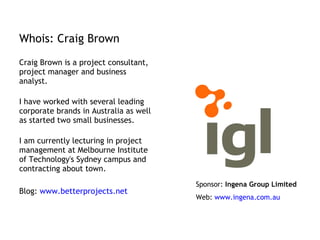 Whois: Craig Brown Craig Brown is a project consultant, project manager and business analyst.  I have worked with several leading corporate brands in Australia as well as started two small businesses.  I am currently lecturing in project management at Melbourne Institute of Technology's Sydney campus and contracting about town.  Blog:  www.betterprojects.net   Sponsor:  Ingena Group Limited Web:  www.ingena.com.au   