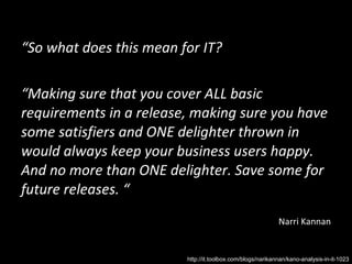 “ So what does this mean for IT?  “ Making sure that you cover ALL basic requirements in a release, making sure you have some satisfiers and ONE delighter thrown in would always keep your business users happy. And no more than ONE delighter. Save some for future releases. “ Narri Kannan http://it.toolbox.com/blogs/narikannan/kano-analysis-in-it-1023 
