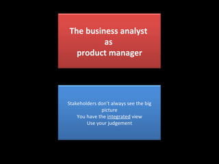 The business analyst  as  product manager Stakeholders don’t always see the big picture You have the  integrated  view Use your judgement 