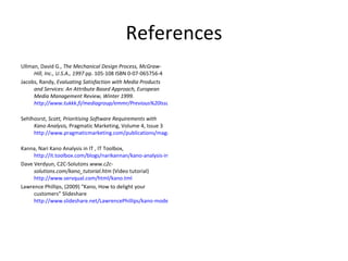 References Ullman, David G.,  The Mechanical Design Process, McGraw-Hill, Inc., U.S.A., 1997  pp. 105-108 ISBN 0-07-065756-4 Jacobs, Randy,  Evaluating Satisfaction with Media Products and Services: An Attribute Based Approach, European Media Management Review, Winter 1999.  http://www.tukkk.fi/mediagroup/emmr/Previous%20Issues/Satisfaction.htm   Sehlhosrst,  Scott, Prioritising Software Requirements with Kano Analysis,  Pragmatic Marketing, Volume 4, Issue 3  http://www.pragmaticmarketing.com/publications/magazine/4/3/0605ss   Kanna, Nari Kano Analysis in IT , IT Toolbox,  http://it.toolbox.com/blogs/narikannan/kano-analysis-in-it-1023 Dave Verdyun, C2C-Solutons  www.c2c-solutions.com/kano_tutorial.htm  (Video tutorial)   http://www.servqual.com/html/kano.tml Lawrence Phillips, (2009) “Kano, How to delight your customers” Slideshare  http://www.slideshare.net/LawrencePhillips/kano-model-rev-1 