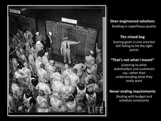 Over-engineered solutions Building in superfluous quality The mixed bag Scoring goals in one area but still failing to hit the right points “ That’s not what I meant” L istening to what stakeholders and customers say, rather than understanding what they really want Never ending requirements Dealing with budget and schedule constraints 