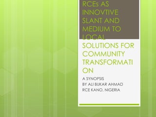 RCEs AS
INNOVTIVE
SLANT AND
MEDIUM TO
LOCAL
SOLUTIONS FOR
COMMUNITY
TRANSFORMATI
ON
A SYNOPSIS
BY ALI BUKAR AHMAD
RCE KANO, NIGERIA
 