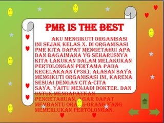 PMR is the best
       Aku mengikuti organisasi
ini sejak kelas X. Di organisasi
PMR kita dapat mengetahui apa
dan bagaimana yg seharusnya
kita lakukan dalam melakukan
Pertolongan Pertama Pada
Kecelakaan (P3K). Alasan saya
mengikuti organisasi ini, karena
sesuai dengan cita-cita
saya, yaitu menjadi Dokter. Dan
untuk mendapatkan
pengetahuan, agar dapat
membantu orang-orang yang
memerlukan pertolongan.
 