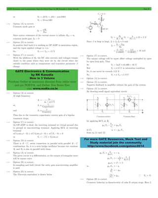 GATE Electronics and Communication Topicwise Solved Paper by RK Kanodia & Ashish Murolia Page 98 
= a C 
R 
EE 
GATE Electronics & Communication 
by RK Kanodia 
Now in 3 Volume 
Purchase Online at maximum discount from online store 
and get POSTAL and Online Test Series Free 
visit www.nodia.co.in 
R VC 
1 2 
= 1 
+ 
= 5 # 15 5 
+ 
= V T - V 
BE 
= - 
5 07W 
4 3 10 W 
= = mA 
p g V m2 2 = p 
- 2 p 
p 
For more GATE Resources, Mock Test and 
Study material join the community 
http://www.facebook.com/gateec2014 
or V0 = j10V2 = j10(- j cos 100t) 
V0 = 10 cos 100t 
4.110 Option (A) is correct. 
Common mode gain is 
AC 
R 
Since source resistance of the current source is infinite REE = 3, 
common mode gain AC = 0 
4.111 Option (D) is correct. 
In positive feed back it is working as OP-AMP in saturation region, 
and the input applied voltage is +ve. 
So, V0 =+ Vsat = 15 V 
4.112 Option (C) is correct. 
With the addition of RE the DC abis currents and voltages remain 
closer to the point where they were set by the circuit when the 
outside condition such as temperature and transistor parameter b 
change. 
4.113 Option (A) is correct. 
At high frequency 
Ai 
g 
' 
bc 
m 
w 
g j (C) 
=- 
+ 
or, Ai 1 
Capacitance 
 
and Ai 1 
frequency 
a 
Thus due to the transistor capacitance current gain of a bipolar 
transistor drops. 
4.114 Option (C) is correct. 
As OP-AMP is ideal, the inverting terminal at virtual ground due 
to ground at non-inverting terminal. Applying KCL at inverting 
terminal 
sC(v1sinwt - 0) + sC(V2 sinwt - 0) + sC(Vo - 0) = 0 
or Vo =- (V1+ V2) sinwt 
4.115 Option (D) is correct. 
There is R - C , series connection in parallel with parallel R - C 
combination. So, it is a wein bridge oscillator because two resistors 
R1 and R2 is also in parallel with them. 
4.116 Option (A) is correct. 
The given circuit is a differentiator, so the output of triangular wave 
will be square wave. 
4.117 Option (B) is correct. 
In sampling and hold circuit the unity gain non-inverting amplifier 
is used. 
4.118 Option (D) is correct. 
The Thevenin equivalent is shown below 
VT 
R R 
10 5 
= V 
Since b is large is large, IC . IE, IB . 0 and 
IE 
R 
E 
. 
.k 
0 430 
. 
. 
0 430K 
4.119 Option (C) is correct. 
The output voltage will be input offset voltage multiplied by open 
by open loop gain. Thus 
So V0 = 5mV # 10,000 = 50 V 
But V0 =! 15 V in saturation condition 
So, it can never be exceeds !15 V 
So, V0 =! Vset =! 15V 
4.120 Option (A) is correct. 
4.121 Option (A) is correct. 
Negative feedback in amplifier reduces the gain of the system. 
4.122 Option (A) is correct. 
By drawing small signal equivalent circuit 
by applying KCL at E2 
g m1 V r 1 
V 
2 
at C2 i0 gm2V 2 =- p 
from eq (1) and (2) 
i 
g m 
V g r 
m 
1 
0 
2 
1 
2 
p + 
p 
=- i0 
gm1Vp1 i 1 g 1r 
m 
0 
2 2 
=- + 
p : D 
gm2rp2 = b >> 1 
so gm1Vp1 =- i0 
V i 
0 
p1 
=- gm1 
V i 
0 = gm1 V V1 i 
i 
a p = 
4.123 Option (B) is correct. 
Crossover behavior is characteristic of calss B output stage. Here 2 
 