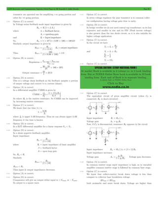 GATE Electronics and Communication Topicwise Solved Paper by RK Kanodia & Ashish Murolia Page 99 
= # D 
V 
1 
2 2 
SPECIAL EDITION ( STUDY MATERIAL FORM ) 
At market Book is available in 3 volume i.e. in 3 book binding 
form. But at NODIA Online Store book is available in 10 book 
binding form. Each unit of Book is in separate binding. 
Available Only at NODIA Online Store 
Click to Buy 
www.nodia.co.in 
transistor are operated one for amplifying +ve going portion and 
other for -ve going portion. 
4.124 Option (C) is correct. 
In Voltage series feedback mode input impedance is given by 
Rin = Ri (1 + bvAv) 
where bv = feedback factor, 
Av = openloop gain 
and Ri = Input impedance 
So, Rin = 1#103(1 + 0.99#100) = 100 kW 
Similarly output impedance is given by 
ROUT 
R 
= 0 
+ b R0 = output impedance 
(1 A ) 
v v 
Thus ROUT 
100 1 
= + = W 
(1 0.99 # 
100) 
4.125 Option (B) is correct. 
= V no - load- V 
fuel - 
load 
Regulation V 
- 
full load 
= 30 - 25 #100 = 20 
25 % 
= 25 = 25 W 
Output resistance 1 
4.126 Option (D) is correct. 
This is a voltage shunt feedback as the feedback samples a portion 
of output voltage and convert it to current (shunt). 
4.127 Option (A) is correct. 
In a differential amplifier CMRR is given by 
CMRR 
(1 ) 
V 
I R 
1 1 
2 
T 
Q 0 
b 
= + + b 
; E 
So where R0 is the emitter resistance. So CMRR can be improved 
by increasing emitter resistance. 
4.128 Option (C) is correct. 
We know that rise time (tr ) is 
tr . 
0 35 
f 
H 
= 
where fH is upper 3 dB frequency. Thus we can obtain upper 3 dB 
frequency it rise time is known. 
4.129 Option (D) is correct. 
In a BJT differential amplifier for a linear response Vid < VT . 
4.130 Option (D) is correct. 
In a shunt negative feedback amplifier. 
Input impedance 
Rin 
Rib 
= + 
(1 A) 
where Ri = input impedance of basic amplifier 
b = feedback factor 
A = open loop gain 
So, Rin < Ri 
Similarly 
ROUT 
R0b 
= + 
(1 A) 
ROUT < R0 
Thus input & output impedances decreases. 
4.131 Option (A) is correct. 
4.132 Option (D) is correct. 
Comparator will give an output either equal to +Vsupply or -Vsupply. 
So output is a square wave. 
4.133 Option (C) is correct. 
In series voltage regulator the pass transistor is in common collec-tor 
configuration having voltage gain close to unity. 
4.134 Option (D) is correct. 
In bridge rectifier we do not need central tap transformer, so its less 
expensive and smaller in size and its PIV (Peak inverse voltage) 
is also greater than the two diode circuit, so it is also suitable for 
higher voltage application. 
4.135 Option (C) is correct. 
In the circuit we have 
V2 I R 
S 2 
and V1 = IS #RD 
V 
= 1 
V1 = 2V2 
4.136 Option (C) is correct. 
4.137 Option (C) is correct. 
The equivalent circuit of given amplifier circuit (when CE is 
connected, RE is short-circuited) 
Input impedance Ri = RB || r p 
Voltage gain AV = gmRC 
Now, if CE is disconnected, resistance RE appears in the circuit 
Input impedance Rin = RB || [rp + (b + 1)]RE 
Input impedance increases 
Voltage gain AV g R 
g R 
1 m E 
= m C + Voltage gain decreases. 
4.138 Option (A) is correct. 
In common emitter stage input impedance is high, so in cascaded 
amplifier common emitter stage is followed by common base stage. 
4.139 Option (C) is correct. 
We know that collect-emitter break down voltage is less than 
compare to collector base breakdown voltage. 
BVCEO < BVCBO 
both avalanche and zener break down. Voltage are higher than 
 