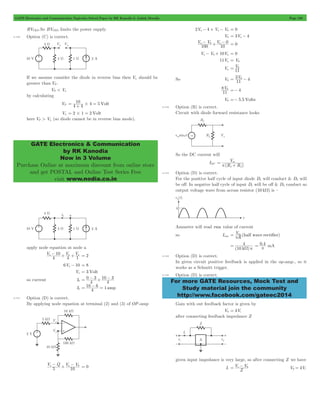GATE Electronics and Communication Topicwise Solved Paper by RK Kanodia & Ashish Murolia Page 100 
10 = + # = 
GATE Electronics & Communication 
by RK Kanodia 
Now in 3 Volume 
Purchase Online at maximum discount from online store 
and get POSTAL and Online Test Series Free 
visit www.nodia.co.in 
a - 0 + a - 0 = 0 
Va - V0+ 10Va = 0 
= 0 
= 3 0 - 4 
V 
f L 
= m 
p + 
= 4 
0.4 
W p For more GATE Resources, Mock Test and 
Study material join the community 
http://www.facebook.com/gateec2014 
BVCEO.So BVCEO limits the power supply. 
4.140 Option (C) is correct. 
If we assume consider the diode in reverse bias then Vn should be 
greater than VP . 
VP < Vn 
by calculating 
VP 4 4 4 5 Volt 
Vn = 2#1 = 2 Volt 
here VP > Vn (so diode cannot be in reverse bias mode). 
apply node equation at node a 
a - + a + a = 2 
V V V 
4 
10 
4 1 
6Va - 10 = 8 
Va = 3 Volt 
= 0 - 3 
+ 10 - 3 
Ib 4 1 amp 
so current Ib 4 
4 
= 10 - 6 = 
4.141 Option (D) is correct. 
By applying node equation at terminal (2) and (3) of OP-amp 
a - + a - 0 = 0 
V Q V V 
5 10 
2Va - 4 + Va - V0 = 0 
V0 = 3Va - 4 
V V V 
100 10 
11Va = V0 
Va V 
11 
So V0 V 
11 
V 
11 
8 0 =- 4 
V0 =- 5.5 Volts 
4.142 Option (B) is correct. 
Circuit with diode forward resistance looks 
So the DC current will 
IDC 
(R R ) 
4.143 Option (D) is correct. 
For the positive half cycle of input diode D1 will conduct & D2 will 
be off. In negative half cycle of input D1 will be off & D2 conduct so 
output voltage wave from across resistor (10 kW) is – 
Ammeter will read rms value of current 
so Irms = Vm 
p 
R (half wave rectifier) 
(10 k ) 
= p mA 
4.144 Option (D) is correct. 
In given circuit positive feedback is applied in the op-amp., so it 
works as a Schmitt trigger. 
4.145 Option (D) is correct. 
Gain with out feedback factor is given by 
V0 = kVi 
after connecting feedback impedance Z 
given input impedance is very large, so after connecting Z we have 
V V i 0 = - V kVi 
0 = 
Ii Z 
 
