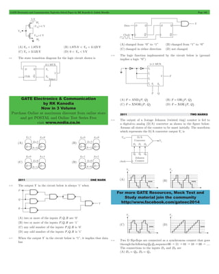 GATE Electronics and Communication Topicwise Solved Paper by RK Kanodia & Ashish Murolia Page 102 
GATE Electronics & Communication 
by RK Kanodia 
Now in 3 Volume 
Purchase Online at maximum discount from online store 
and get POSTAL and Online Test Series Free 
visit www.nodia.co.in 
For more GATE Resources, Mock Test and 
Study material join the community 
http://www.facebook.com/gateec2014 
(A) Vin < 1.875 V (B) 1.875 V < Vin < 3.125 V 
(C) Vin > 3.125 V (D) 0 < Vin < 5 V 
5.9 The state transition diagram for the logic circuit shown is 
2011 ONE MARK 
5.10 The output Y in the circuit below is always ‘1’ when 
(A) two or more of the inputs P,Q,R are ‘0’ 
(B) two or more of the inputs P,Q,R are ‘1’ 
(C) any odd number of the inputs P,Q,R is ‘0’ 
(D) any odd number of the inputs P,Q,R is ‘1’ 
5.11 When the output Y in the circuit below is “1”, it implies that data 
has 
(A) changed from “0” to “1” (B) changed from “1” to “0” 
(C) changed in either direction (D) not changed 
5.12 The logic function implemented by the circuit below is (ground 
implies a logic “0”) 
(A) F = AND^P, Qh (B) F = OR ^P, Qh 
(C) F = XNOR ^P, Qh (D) F = XOR ^P, Qh 
2011 TWO MARKS 
5.13 The output of a 3-stage Johnson (twisted ring) counter is fed to 
a digital-to analog (D/A) converter as shown in the figure below. 
Assume all states of the counter to be unset initially. The waveform 
which represents the D/A converter output Vo is 
5.14 Two D flip-flops are connected as a synchronous counter that goes 
through the following QBQA sequence 00 " 11 " 01 " 10 " 00 " .... 
The connections to the inputs DA and DB are 
(A) DA = QB, DB = QA 
 