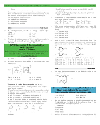 GATE Electronics and Communication Topicwise Solved Paper by RK Kanodia & Ashish Murolia Page 104 
GATE Electronics & Communication 
by RK Kanodia 
Now in 3 Volume 
Purchase Online at maximum discount from online store 
and get POSTAL and Online Test Series Free 
visit www.nodia.co.in 
For more GATE Resources, Mock Test and 
Study material join the community 
http://www.facebook.com/gateec2014 
Silicon 
5.23 In a microprocessor, the service routine for a certain interrupt starts 
from a fixed location of memory which cannot be externally set, but 
the interrupt can be delayed or rejected Such an interrupt is 
(A) non-maskable and non-vectored 
(B) maskable and non-vectored 
(C) non-maskable and vectored 
(D) maskable and vectored 
2009 TWO MARKS 
5.24 If X = 1 in logic equation 6X + Z{Y + (Z + XY)}@{X + X(X + Y)} = 1 
, then 
(A) Y = Z (B) Y = Z 
(C) Z = 1 (D) Z = 0 
5.25 What are the minimum number of 2- to -1 multiplexers required to 
generate a 2- input AND gate and a 2- input Ex-OR gate 
(A) 1 and 2 (B) 1 and 3 
(C) 1 and 1 (D) 2 and 2 
5.26 What are the counting states (Q1,Q2) for the counter shown in the 
figure below 
(A) 11,10,00,11,10,... (B) 01,10,11,00,01... 
(C) 00,11,01,10,00... (D) 01,10,00,01,10... 
Statement for Linked Answer Question 5.18 & 5.19 : 
Two products are sold from a vending machine, which has two 
push buttons P1 and P2. 
When a buttons is pressed, the price of the corresponding product 
is displayed in a 7 - segment display. If no buttons are pressed, '0' 
is displayed signifying ‘Rs 0’. 
If only P1 is pressed, ‘2’ is displayed, signifying ‘Rs. 2’ 
If only P2 is pressed ‘5’ is displayed, signifying ‘Rs. 5’ 
If both P1 and P2 are pressed, 'E' is displayed, signifying ‘Error’ 
The names of the segments in the 7 - segment display, and the 
glow of the display for ‘0’, ‘2’, ‘5’ and ‘E’ are shown below. 
Consider 
(1) push buttons pressed/not pressed in equivalent to logic 1/0 
respectively. 
(2) a segment glowing/not glowing in the display is equivalent to 
logic 1/0 respectively. 
5.27 If segments a to g are considered as functions of P1 and P2, then 
which of the following is correct 
(A) g = P1+ P2, d = c + e (B) g = P1+ P2, d = c + e 
(C) g = P1+ P2, e = b + c (D) g = P1+ P2, e = b + c 
5.28 What are the minimum numbers of NOT gates and 2 - input OR 
gates required to design the logic of the driver for this 7 - Segment 
display 
(A) 3 NOT and 4 OR 
(B) 2 NOT and 4 OR 
(C) 1 NOT and 3 OR 
(D) 2 NOT and 3 OR 
5.29 Refer to the NAND and NOR latches shown in the figure. The 
inputs (P1,P2) for both latches are first made (0, 1) and then, after a 
few seconds, made (1, 1). The corresponding stable outputs (Q1,Q2) 
are 
(A) NAND: first (0, 1) then (0, 1) NOR: first (1, 0) then (0, 0) 
(B) NAND : first (1, 0) then (1, 0) NOR : first (1, 0) then (1, 0) 
(C) NAND : first (1, 0) then (1, 0) NOR : first (1, 0) then (0, 0) 
(D) NAND : first (1, 0) then (1, 1) NOR : first (0, 1) then (0, 1) 
2008 TWO MARKS 
5.30 The logic function implemented by the following circuit at the 
terminal OUT is 
(A) P NOR Q (B) P NAND Q 
(C) P OR Q (D) P AND Q 
5.31 The two numbers represented in signed 2’s complement form are 
P + 11101101 and Q = 11100110. If Q is subtracted from P, the 
value obtained in signed 2’s complement is 
(A) 1000001111 
(B) 00000111 
(C) 11111001 
(D) 111111001 
5.32 Which of the following Boolean Expressions correctly represents the 
 