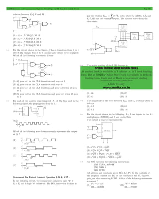 GATE Electronics and Communication Topicwise Solved Paper by RK Kanodia & Ashish Murolia Page 105 
n 
= / 
SPECIAL EDITION ( STUDY MATERIAL FORM ) 
At market Book is available in 3 volume i.e. in 3 book binding 
form. But at NODIA Online Store book is available in 10 book 
binding form. Each unit of Book is in separate binding. 
Available Only at NODIA Online Store 
Click to Buy 
www.nodia.co.in 
relation between P,Q,R and M1 
(A) M1 = (P ORQ)XOR R 
(B) M1 = (P ANDQ)X OR R 
(C) M1 = (P NORQ)X OR R 
(D) M1 = (P XORQ)XOR R 
5.33 For the circuit shown in the figure, D has a transition from 0 to 1 
after CLK changes from 1 to 0. Assume gate delays to be negligible 
Which of the following statements is true 
(A) Q goes to 1 at the CLK transition and stays at 1 
(B) Q goes to 0 at the CLK transition and stays 0 
(C) Q goes to 1 at the CLK tradition and goes to 0 when D goes 
to 1 
(D) Q goes to 0 at the CLK transition and goes to 1 when D goes 
to 1 
5.34 For each of the positive edge-triggered J - K flip flop used in the 
following figure, the propagation delay is 3t . 
Which of the following wave forms correctly represents the output 
at Q1 ? 
Statement For Linked Answer Question 5.26 & 5.27 : 
In the following circuit, the comparators output is logic “1” if 
V1 > V2 and is logic "0" otherwise. The D/A conversion is done as 
per the relation VDAC 2 b 
n 
n 
1 
0 
3 
= - 
Volts, where b3 (MSB), b1,b2 and 
b0 (LSB) are the counter outputs. The counter starts from the 
clear state. 
5.35 The stable reading of the LED displays is 
(A) 06 (B) 07 
(C) 12 (D) 13 
5.36 The magnitude of the error between VDAC and Vin at steady state in 
volts is 
(A) 0.2 (B) 0.3 
(C) 0.5 (D) 1.0 
5.37 For the circuit shown in the following, I0- I3 are inputs to the 4:1 
multiplexers, R(MSB) and S are control bits. 
The output Z can be represented by 
(A) PQ + PQS + QRS 
(B) PQ + PQR + PQS 
(C) PQR + PQR + PARS + QRS 
(D) PQR + PQRS + PQRS + QRS 
5.38 An 8085 executes the following instructions 
2710 LXI H, 30A0 H 
2713 DAD H 
2414 PCHL 
All address and constants are in Hex. Let PC be the contents of 
the program counter and HL be the contents of the HL register 
pair just after executing PCHL. Which of the following statements 
is correct ? 
(A) 
= 
= 
PC 2715H 
HL 30A0H 
(B) 
= 
= 
PC 30A0H 
HL 2715H 
 