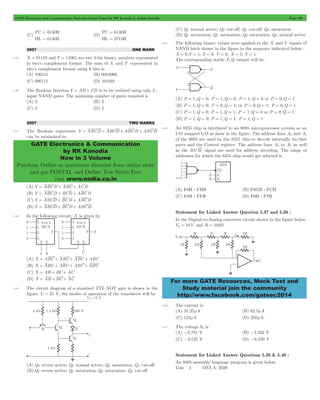 GATE Electronics and Communication Topicwise Solved Paper by RK Kanodia & Ashish Murolia Page 106 
= 
= 
= 
= 
GATE Electronics & Communication 
by RK Kanodia 
Now in 3 Volume 
Purchase Online at maximum discount from online store 
and get POSTAL and Online Test Series Free 
visit www.nodia.co.in 
For more GATE Resources, Mock Test and 
Study material join the community 
http://www.facebook.com/gateec2014 
(C) 
PC 6140H 
HL 6140H 
(D) 
PC 6140H 
HL 2715H 
2007 ONE MARK 
5.39 X = 01110 and Y = 11001 are two 5-bit binary numbers represented 
in two’s complement format. The sum of X and Y represented in 
two’s complement format using 6 bits is 
(A) 100111 (B) 0010000 
(C) 000111 (D) 101001 
5.40 The Boolean function Y = AB + CD is to be realized using only 2 - 
input NAND gates. The minimum number of gates required is 
(A) 2 (B) 3 
(C) 4 (D) 5 
2007 TWO MARKS 
5.41 The Boolean expression Y = ABCD + ABCD + ABCD + ABCD 
can be minimized to 
(A) Y = ABCD + ABC + ACD 
(B) Y = ABCD + BCD + ABCD 
(C) Y = ABCD + BCD + ABCD 
(D) Y = ABCD + BCD + ABCD 
5.42 In the following circuit, X is given by 
(A) X = ABC + ABC + ABC + ABC 
(B) X = ABC + ABC + ABC + ABC 
(C) X = AB + BC + AC 
(D) X = AB + BC + AC 
5.43 The circuit diagram of a standard TTL NOT gate is shown in the 
figure. Vi = 25 V, the modes of operation of the transistors will be 
(A) Q1: revere active; Q2: normal active; Q3: saturation; Q4: cut-off 
(B) Q1: revere active; Q2: saturation; Q3: saturation; Q4: cut-off 
(C) Q1: normal active; Q2: cut-off; Q3: cut-off; Q4: saturation 
(D) Q1: saturation; Q2: saturation; Q3: saturation; Q4: normal active 
5.44 The following binary values were applied to the X and Y inputs of 
NAND latch shown in the figure in the sequence indicated below : 
X = 0,Y = 1;X = 0, Y = 0; X = 1; Y = 1 
The corresponding stable P,Q output will be. 
(A) P = 1,Q = 0; P = 1,Q = 0; P = 1,Q = 0 or P = 0,Q = 1 
(B) P = 1,Q = 0; P = 0,Q = 1; or P = 0,Q = 1; P = 0,Q = 1 
(C) P = 1,Q = 0; P = 1,Q = 1; P = 1,Q = 0 or P = 0,Q = 1 
(D) P = 1,Q = 0; P = 1,Q = 1; P = 1,Q = 1 
5.45 An 8255 chip is interfaced to an 8085 microprocessor system as an 
I/O mapped I/O as show in the figure. The address lines A0 and A1 
of the 8085 are used by the 8255 chip to decode internally its thee 
ports and the Control register. The address lines A3 to A7 as well 
as the IO/M signal are used for address decoding. The range of 
addresses for which the 8255 chip would get selected is 
(A) F8H - FBH (B) F8GH - FCH 
(C) F8H - FFH (D) F0H - F7H 
Statement for Linked Answer Question 5.37 and 5.38 : 
In the Digital-to-Analog converter circuit shown in the figure below, 
VR = 10V and R = 10kW 
5.46 The current is 
(A) 31.25mA (B) 62.5mA 
(C) 125mA (D) 250mA 
5.47 The voltage V0 is 
(A) -0.781 V (B) -1.562 V 
(C) -3.125 V (D) -6.250 V 
Statement for Linked Answer Questions 5.39 & 5.40 : 
An 8085 assembly language program is given below. 
Line 1: MVI A, B5H 
 