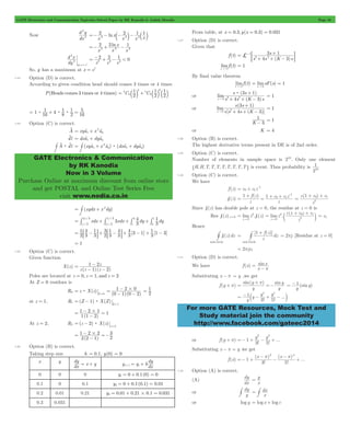 GATE Electronics and Communication Topicwise Solved Paper by RK Kanodia & Ashish Murolia Page 10 
d y 
2 2 1 1 
=- 3 - b- 3 l- 2 b l 
2 2 1 
2 3 3 =- + - 
d x 
2 2 1 < 0 2 3 3 = - + - 
4 1 
1 
5 = : + : : = 
1 4 8 
1 
= t + 2 t 
dvl = dxatx + dyaty 
# v : v (xyax x ay) (dxa dya ) 
= # t + 2 t : t + t 
GATE Electronics & Communication 
by RK Kanodia 
Now in 3 Volume 
1 
Purchase Online at maximum discount from online store 
and get POSTAL and Online Test Series Free 
visit www.nodia.co.in 
- s 
+ ; E 
3 1 L 1 
3 2 = 
+ + - 
= = 
+ 
s : 
( 3 s 
1 
) 
4 3 
s 0 3 2 
+ + - 
+ 
s ( 3 s 
1 
) 
4 3 
s 0 2+ + - 
1- 
1 
10 
= + -1 
f z 
1 1 c0 c1z 
= z 1 + c 0 + c 
1 
= z 1 + c 0 + c 
1 
" c m = c1 
# 
= # + f z 
= 2pj [Residue at z = 0] 
= 2pjc1 
= y 
+ p =- y = -1 (sin y 
) 
3 5 
1 y y y 
= - c - + - m 
For more GATE Resources, Mock Test and 
Study material join the community 
http://www.facebook.com/gateec2014 
Now 
dx 
2 
2 
ln 
x 
x 
x x x 
ln 
x x 
x 
x 
dy 
atx e 
2 
2 
= 1 
e e e 
So, y has a maximum at x = e1 
1.23 Option (D) is correct. 
According to given condition head should comes 3 times or 4 times 
P(Heads comes 3 times or 4 times) C 2 C 
2 
2 
4 
4 
4 
3 
3 
= b l + b l b l 
1 16 
1 
2 
16 
1.24 Option (C) is correct. 
A v 
xyax x ay 
A dl 
C 
C 
x y 
= # + 2 
(xydx x dy) 
C 
xdx 3 4 
3 xdx dy 1 
3 
dy = # 2 3 + # 1 3 
+ # + # 
/ 
/ 
/ 
/ 
2 3 
1 
3 
3 
1 
1 3 
1 
3 4 
1 
3 
3 
= : - D+ : - D+ - + 1 1 - 3 
= 1 
2 3 
2 
[ ] [ ] 
1 
3 4 
3 4 
3 1 3 
1.25 Option (C) is correct. 
Given function 
X(z) 
- 
( ) ( ) z z z z 
1 2 
= 1 2 - - 
Poles are located at z = 0, z = 1, and z = 2 
At Z = 0 residues is 
= : 
R0 z Z 
zX ( ) = 
0 
- 2 
= 1 2#0 - - 
(0 1) (0 2) 
= 1 
= - : 
at z Z 
Z= 1 , R1 ( Z 1) X ( ) = 
1 
- = 
= 1 2#1 - 
1 1(1 2) 
At z = 2, R2 (z 2) X(z) 
z 2 
= - : 
= 
= 1 2 # 2 
3 2(2 - 
1) 
2 
- =- 
1.26 Option (B) is correct. 
Taking step size h = 0.1, y(0) = 0 
x y 
dy = x + y y y hdx 
dx 
dy 
i+1 = i + 
0 0 0 y1 = 0 + 0.1(0) = 0 
0.1 0 0.1 y2 = 0 + 0.1(0.1) = 0.01 
0.2 0.01 0.21 y3 = 0.01 + 0.21#0.1 = 0.031 
0.3 0.031 
From table, at x = 0.3,y(x = 0.3) = 0.031 
1.27 Option (D) is correct. 
Given that 
f (t) 
s 4 s (K 3 
)s 
limf (t) 
t"3 
= 1 
By final value theorem 
limf (t) 
t"3 
limsF(s) 1 
s " 
0 
or 
( ) 
lim 
s s K s 
" 
= 1 
or 
[ ( )] 
lim 
s s s K 
" 
= 1 
K 3 
= 1 
or K = 4 
1.28 Option (B) is correct. 
The highest derivative terms present in DE is of 2nd order. 
1.29 Option (C) is correct. 
Number of elements in sample space is 210. Only one element 
"H,H,T,T,T,T,T,T,T,T, is event. Thus probability is 
2 
1.30 Option (C) is correct. 
We have 
f (z) c0 c1z 
f1(z) 
( ) 
z 
z 
1 
= + = + + - 
( ) 
z 
2 
Since f1(z) has double pole at z = 0, the residue at z = 0 is 
Res f1(z)z=0 limz .f (z) 
z 0 
2 
= 1 
" 
. 
( ) 
lim z 
z 
z 0 
2 
2 
Hence 
f1(z)dz 
unit circle 
[ ()] 
z 
dz 
1 
unit circle 
1.31 Option (D) is correct. 
We have f (x) sin 
x 
x 
p 
= 
- 
Substituting x - p = y ,we get 
f (y + p) 
sin( ) sin 
y 
y 
y 
! ! 
... 
y 
3 5 
or f (y + p) 
2 4 
1 y y ... 
=- + - + 
3 5 
! ! 
Substituting x - p = y we get 
f (x) 
=- + ( - p ) 
2 - - p 4 + 
! 
( ) 
! 
... 
x x 
1 
3 5 
1.32 Option (A) is correct. 
(A) 
dy 
dx 
= y 
x 
or 
# dy 
y 
= # dx 
x 
or log y = log x + log c 
 