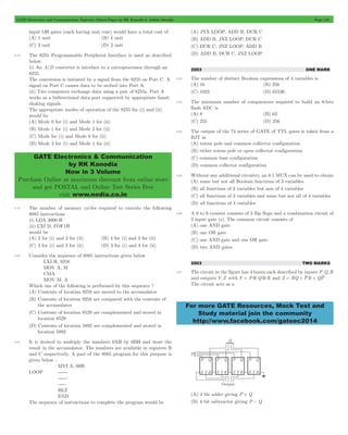 GATE Electronics and Communication Topicwise Solved Paper by RK Kanodia & Ashish Murolia Page 110 
GATE Electronics & Communication 
by RK Kanodia 
Now in 3 Volume 
Purchase Online at maximum discount from online store 
and get POSTAL and Online Test Series Free 
visit www.nodia.co.in 
For more GATE Resources, Mock Test and 
Study material join the community 
http://www.facebook.com/gateec2014 
input OR gates (each having unit cost) would have a total cost of 
(A) 1 unit (B) 4 unit 
(C) 3 unit (D) 2 unit 
5.78 The 8255 Programmable Peripheral Interface is used as described 
below. 
(i) An A/D converter is interface to a microprocessor through an 
8255. 
The conversion is initiated by a signal from the 8255 on Port C. A 
signal on Port C causes data to be stobed into Port A. 
(ii) Two computers exchange data using a pair of 8255s. Port A 
works as a bidirectional data port supported by appropriate hand-shaking 
signals. 
The appropriate modes of operation of the 8255 for (i) and (ii) 
would be 
(A) Mode 0 for (i) and Mode 1 for (ii) 
(B) Mode 1 for (i) and Mode 2 for (ii) 
(C) Mode for (i) and Mode 0 for (ii) 
(D) Mode 2 for (i) and Mode 1 for (ii) 
5.79 The number of memory cycles required to execute the following 
8085 instructions 
(i) LDA 3000 H 
(ii) LXI D, FOF1H 
would be 
(A) 2 for (i) and 2 for (ii) (B) 4 for (i) and 3 for (ii) 
(C) 3 for (i) and 3 for (ii) (D) 3 for (i) and 4 for (ii) 
5.80 Consider the sequence of 8085 instructions given below 
LXI H, 9258 
MOV A, M 
CMA 
MOV M, A 
Which one of the following is performed by this sequence ? 
(A) Contents of location 9258 are moved to the accumulator 
(B) Contents of location 9258 are compared with the contents of 
the accumulator 
(C) Contents of location 8529 are complemented and stored in 
location 8529 
(D) Contents of location 5892 are complemented and stored in 
location 5892 
5.81 It is desired to multiply the numbers 0AH by 0BH and store the 
result in the accumulator. The numbers are available in registers B 
and C respectively. A part of the 8085 program for this purpose is 
given below : 
MVI A, 00H 
LOOP ------ 
------ 
----- 
HLT 
END 
The sequence of instructions to complete the program would be 
(A) JNX LOOP, ADD B, DCR C 
(B) ADD B, JNZ LOOP, DCR C 
(C) DCR C, JNZ LOOP, ADD B 
(D) ADD B, DCR C, JNZ LOOP 
2003 ONE MARK 
5.82 The number of distinct Boolean expressions of 4 variables is 
(A) 16 (B) 256 
(C) 1023 (D) 65536 
5.83 The minimum number of comparators required to build an 8-bits 
flash ADC is 
(A) 8 (B) 63 
(C) 255 (D) 256 
5.84 The output of the 74 series of GATE of TTL gates is taken from a 
BJT in 
(A) totem pole and common collector configuration 
(B) either totem pole or open collector configuration 
(C) common base configuration 
(D) common collector configuration 
5.85 Without any additional circuitry, an 8:1 MUX can be used to obtain 
(A) some but not all Boolean functions of 3 variables 
(B) all functions of 3 variables but non of 4 variables 
(C) all functions of 3 variables and some but not all of 4 variables 
(D) all functions of 4 variables 
5.86 A 0 to 6 counter consists of 3 flip flops and a combination circuit of 
2 input gate (s). The common circuit consists of 
(A) one AND gate 
(B) one OR gate 
(C) one AND gate and one OR gate 
(D) two AND gates 
2003 TWO MARKS 
5.87 The circuit in the figure has 4 boxes each described by inputs P,Q,R 
and outputs Y,Z with Y = P 5 Q 5 R and Z = RQ + PR + QP 
The circuit acts as a 
(A) 4 bit adder giving P + Q 
(B) 4 bit subtractor giving P - Q 
 