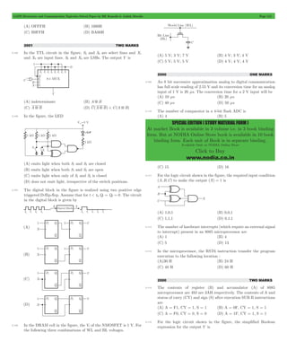 GATE Electronics and Communication Topicwise Solved Paper by RK Kanodia & Ashish Murolia Page 113 
SPECIAL EDITION ( STUDY MATERIAL FORM ) 
At market Book is available in 3 volume i.e. in 3 book binding 
form. But at NODIA Online Store book is available in 10 book 
binding form. Each unit of Book is in separate binding. 
Available Only at NODIA Online Store 
Click to Buy 
www.nodia.co.in 
(A) OFFFH (B) 1000H 
(C) B9FFH (D) BA00H 
2001 TWO MARKS 
5.105 In the TTL circuit in the figure, S2 and S0 are select lines and X7 
and X0 are input lines. S0 and X0 are LSBs. The output Y is 
(A) indeterminate (B) A 5 B 
(C) A 5 B (D) C(A 5 B) + C(A 5 B) 
5.106 In the figure, the LED 
(A) emits light when both S1 and S2 are closed 
(B) emits light when both S1 and S2 are open 
(C) emits light when only of S1 and S2 is closed 
(D) does not emit light, irrespective of the switch positions. 
5.107 The digital block in the figure is realized using two positive edge 
triggered D-flip-flop. Assume that for t < t0,Q1 = Q2 = 0. The circuit 
in the digital block is given by 
5.108 In the DRAM cell in the figure, the Vt of the NMOSFET is 1 V. For 
the following three combinations of WL and BL voltages. 
(A) 5 V; 3 V; 7 V (B) 4 V; 3 V; 4 V 
(C) 5 V; 5 V; 5 V (D) 4 V; 4 V; 4 V 
2000 ONE MARKS 
5.109 An 8 bit successive approximation analog to digital communication 
has full scale reading of 2.55 V and its conversion time for an analog 
input of 1 V is 20 ms. The conversion time for a 2 V input will be 
(A) 10 ms (B) 20 ms 
(C) 40 ms (D) 50 ms 
5.110 The number of comparator in a 4-bit flash ADC is 
(A) 4 (B) 5 
(C) 15 (D) 16 
5.111 For the logic circuit shown in the figure, the required input condition 
(A,B,C) to make the output (X) = 1 is 
(A) 1,0,1 (B) 0,0,1 
(C) 1,1,1 (D) 0,1,1 
5.112 The number of hardware interrupts (which require an external signal 
to interrupt) present in an 8085 microprocessor are 
(A) 1 (B) 4 
(C) 5 (D) 13 
5.113 In the microprocessor, the RST6 instruction transfer the program 
execution to the following location : 
(A)30 H (B) 24 H 
(C) 48 H (D) 60 H 
2000 TWO MARKS 
5.114 The contents of register (B) and accumulator (A) of 8085 
microprocessor are 49J are 3AH respectively. The contents of A and 
status of carry (CY) and sign (S) after execution SUB B instructions 
are 
(A) A = F1, CY = 1, S = 1 (B) A = 0F, CY = 1, S = 1 
(C) A = F0, CY = 0, S = 0 (D) A = 1F, CY = 1, S = 1 
5.115 For the logic circuit shown in the figure, the simplified Boolean 
expression for the output Y is 
 