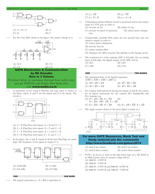 GATE Electronics and Communication Topicwise Solved Paper by RK Kanodia & Ashish Murolia Page 114 
GATE Electronics & Communication 
by RK Kanodia 
Now in 3 Volume 
Purchase Online at maximum discount from online store 
and get POSTAL and Online Test Series Free 
visit www.nodia.co.in 
For more GATE Resources, Mock Test and 
Study material join the community 
http://www.facebook.com/gateec2014 
(A) A + B + C (B) A 
(C) B (D) C 
5.116 For the 4 bit DAC shown in the figure, the output voltage V0 is 
(A) 10 V (B) 5 V 
(C) 4 V (D) 8 V 
5.117 A sequential circuit using D flip-flop and logic gates is shown in 
the figure, where X and Y are the inputs and Z is the inputs. The 
circuit is 
(A) S - R Flip-Flop with inputs X = R and Y = S 
(B) S - R Flip-Flop with inputs X = S and Y = R 
(C) J - K Flip-Flop with inputs X = J and Y = K 
(D) J - K Flip-Flop with input X = K and Y = J 
5.118 In the figure, the J and K inputs of all the four Flip-Flips are made 
high. The frequency of the signal at output Y is 
(A) 0.833 kHz (B) 1.0 kHz 
(C) 0.91 kHz (D) 0.77 kHz 
1999 ONE MARK 
5.119 The logical expression y = A + AB is equivalent to 
(A) y = AB (B) y = AB 
(C) y = A + B (D) y = A + B 
5.120 A Darlington emitter follower circuit is sometimes used in the output 
stage of a TTL gate in order to 
(A) increase its IOL (B) reduce its IOH 
(C) increase its speed of operation (D) reduce power dissipa-tion 
5.121 Commercially available ECL gears use two ground lines and one 
negative supply in order to 
(A) reduce power dissipation 
(B) increase fan-out 
(C) reduce loading effect 
(D) eliminate the effect of power line glitches or the biasing circuit 
5.122 The resolution of a 4-bit counting ADC is 0.5 volts. For an analog 
input of 6.6 volts, the digital output of the ADC will be 
(A) 1011 (B) 1101 
(C) 1100 (D) 1110 
1999 TWO MARKS 
5.123 The minimized form of the logical expression 
(ABC + ABC + ABC + ABC) is 
(A) AC + BC + AB (B) AC + BC + AB 
(C) AC + BC + AB (D) AC + BC + AB 
5.124 For a binary half-subtractor having two inputs A and B, the correct 
set of logical expressions for the outputs D(= Aminus B) and 
X(= borrow) are 
(A) D = AB + AB, X = AB (B) 
D = AB + AB + AB, X = AB 
(C) D = AB + AB, X = AB (D) D = AB + AB, X = AB 
5.125 The ripple counter shown in the given figure is works as a 
(A) mod-3 up counter (B) mod-5 up counter 
(C) mod-3 down counter (D) mod-5 down counter 
5.126 If CS = A15A14A13 is used as the chip select logic of a 4 K RAM in 
an 8085 system, then its memory range will be 
(A) 3000 H - 3 FFF H 
(B) 7000 H - 7 FFF H 
(C) 5000 H - 5 FFF H and 6000 H - 6 FFF H 
(D) 6000 H - 6 FFF H and 7000 H - 7 FFF H 
 