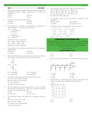 GATE Electronics and Communication Topicwise Solved Paper by RK Kanodia & Ashish Murolia Page 115 
SPECIAL EDITION ( STUDY MATERIAL FORM ) 
At market Book is available in 3 volume i.e. in 3 book binding 
form. But at NODIA Online Store book is available in 10 book 
binding form. Each unit of Book is in separate binding. 
Available Only at NODIA Online Store 
Click to Buy 
www.nodia.co.in 
1998 ONE MARK 
5.127 The minimum number of 2-input NAND gates required to implement 
of Boolean function Z = ABC , assuming that A, B and C are 
available, is 
(A) two (B) three 
(C) five (D) six 
5.128 The noise margin of a TTL gate is about 
(A) 0.2 V (B) 0.4 V 
(C) 0.6 V (D) 0.8 V 
5.129 In the figure is A = 1 and B = 1, the input B is now replaced by a 
sequence 101010....., the output x and y will be 
(A) fixed at 0 and 1, respectively 
(B) x = 1010.....while y = 0101...... 
(C) x = 1010.....and y = 1010...... 
(D) fixed at 1 and 0, respectively 
5.130 An equivalent 2’s complement representation of the 2’s complement 
number 1101 is 
(A) 110100 (B) 01101 
(C) 110111 (D) 111101 
5.131 The threshold voltage for each transistor in the figure is 2 V. For 
this circuit to work as an inverter, Vi must take the values 
(A) -5 V and 0 V (B) -5 V and 5 V 
(C) -0 V and 3 V (D) 3 V and 5 V 
5.132 An I/O processor control the flow of information between 
(A) cache memory and I/O devices 
(B) main memory and I/O devices 
(C) two I/O devices 
(D) cache and main memories 
5.133 Two 2’s complement number having sign bits x and y are added 
and the sign bit of the result is z . Then, the occurrence of overflow 
is indicated by the Boolean function 
(A) xyz (B) x y z 
(C) x yz + xyz (D) xy + yz + zx 
5.134 The advantage of using a dual slope ADC in a digital voltmeter is 
that 
(A) its conversion time is small 
(B) its accuracy is high 
(C) it gives output in BCD format 
(D) it does not require a 
5.135 For the identity AB + AC + BC = AB + AC , the dual form is 
(A) (A + B) (A + C) (B + C) = (A + B) (A + C) 
(B) (A + B) (A + C) (B + C) = (A + B) (A + C) 
(C) (A + B) (A + C) (B + C) = (A + B) (A + C) 
(D) AB + AC + BC = AB + AC 
5.136 An instruction used to set the carry Flag in a computer can be 
classified as 
(A) data transfer (B) arithmetic 
(C) logical (D) program control 
5.137 The figure is shows a mod-K counter, here K is equal to 
(A) 1 (B) 2 
(C) 3 (D) 4 
5.138 The current I through resistance r in the circuit shown in the figure 
is 
- (B) R 
V 
12 
(A) R 
V 
12 
V 
6 (D) T 
(C) R 
V 
3 
5.139 The K-map for a Boolean function is shown in the figure is the 
number of essential prime implicates for this function is 
(A) 4 (B) 5 
(C) 6 (D) 8 
 