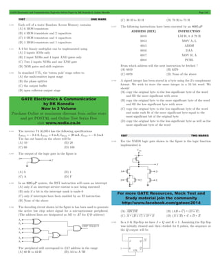GATE Electronics and Communication Topicwise Solved Paper by RK Kanodia & Ashish Murolia Page 116 
GATE Electronics & Communication 
by RK Kanodia 
Now in 3 Volume 
Purchase Online at maximum discount from online store 
and get POSTAL and Online Test Series Free 
visit www.nodia.co.in 
For more GATE Resources, Mock Test and 
Study material join the community 
http://www.facebook.com/gateec2014 
1997 ONE MARK 
5.140 Each cell of a static Random Access Memory contains 
(A) 6 MOS transistors 
(B) 4 MOS transistors and 2 capacitors 
(C) 2 MOS transistors and 4 capacitors 
(D) 1 MOS transistors and 1 capacitors 
5.141 A 2 bit binary multiplier can be implemented using 
(A) 2 inputs ANSs only 
(B) 2 input XORs and 4 input AND gates only 
(C) Two 2 inputs NORs and one XNO gate 
(D) XOR gates and shift registers 
5.142 In standard TTL, the ‘totem pole’ stage refers to 
(A) the multi-emitter input stage 
(B) the phase splitter 
(C) the output buffer 
(D) open collector output stage 
5.143 The inverter 74 ALSO4 has the following specifications 
IOHmax =- 0.4 A, IOLmax = 8 mA, IIHmax = 20 mA, IILmax =- 0.1mA 
The fan out based on the above will be 
(A) 10 (B) 20 
(C) 60 (D) 100 
5.144 The output of the logic gate in the figure is 
(A) 0 (B) 1 
(C) A (D) F 
5.145 In an 8085 mP system, the RST instruction will cause an interrupt 
(A) only if an interrupt service routine is not being executed 
(B) only if a bit in the interrupt mask is made 0 
(C) only if interrupts have been enabled by an EI instruction 
(D) None of the above 
5.146 The decoding circuit shown in the figure is has been used to generate 
the active low chip select signal for a microprocessor peripheral. 
(The address lines are designated as AO to A7 for I/O address) 
The peripheral will correspond to I/O address in the range 
(A) 60 H to 63 H (B) A4 to A 7H 
(C) 30 H to 33 H (D) 70 H to 73 H 
5.147 The following instructions have been executed by an 8085 mP 
ADDRESS (HEX) INSTRUCTION 
6010 LXI H, 8 A 79 H 
6013 MOV A, L 
6015 ADDH 
6016 DAA 
6017 MOV H, A 
6018 PCHL 
From which address will the next instruction be fetched ? 
(A) 6019 (B) 6379 
(C) 6979 (D) None of the above 
5.148 A signed integer has been stored in a byte using the 2’s complement 
format. We wish to store the same integer in a 16 bit word. We 
should 
(A) copy the original byte to the less significant byte of the word 
and fill the more significant with zeros 
(B) copy the original byte to the more significant byte of the word 
and fill the less significant byte with zeros 
(C) copy the original byte to the less significant byte of the word 
and make each fit of the more significant byte equal to the 
most significant bit of the original byte 
(D) copy the original byte to the less significant byte as well as the 
more significant byte of the word 
1997 TWO MARKS 
5.149 For the NMOS logic gate shown in the figure is the logic function 
implemented is 
(A) ABCDE (B) (AB + C) : (D + E) 
(C) A : (B + C) + D : E (D) (A + B) : C + D : E 
5.150 In a J–K flip-flop we have J = Q and K = 1. Assuming the flip flop 
was initially cleared and then clocked for 6 pulses, the sequence at 
the Q output will be 
 