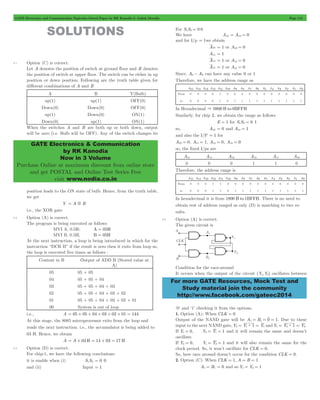 GATE Electronics and Communication Topicwise Solved Paper by RK Kanodia & Ashish Murolia Page 118 
GATE Electronics & Communication 
by RK Kanodia 
Now in 3 Volume 
Purchase Online at maximum discount from online store 
and get POSTAL and Online Test Series Free 
visit www.nodia.co.in 
For more GATE Resources, Mock Test and 
Study material join the community 
http://www.facebook.com/gateec2014 
SOLUTIONS 
5.1 Option (C) is correct. 
Let A denotes the position of switch at ground floor and B denotes 
the position of switch at upper floor. The switch can be either in up 
position or down position. Following are the truth table given for 
different combinations of A and B 
A B Y(Bulb) 
up(1) up(1) OFF(0) 
Down(0) Down(0) OFF(0) 
up(1) Down(0) ON(1) 
Down(0) up(1) ON(1) 
When the switches A and B are both up or both down, output 
will be zero (i.e. Bulb will be OFF). Any of the switch changes its 
position leads to the ON state of bulb. Hence, from the truth table, 
we get 
Y = A5B 
i.e., the XOR gate 
5.2 Option (A) is correct. 
The program is being executed as follows 
MVI A, 0.5H; A = 05H 
MVI B, 0.5H; B = 05H 
At the next instruction, a loop is being introduced in which for the 
instruction “DCR B” if the result is zero then it exits from loop so, 
the loop is executed five times as follows : 
Content in B Output of ADD B (Stored value at 
A) 
05 05 + 05 
04 05 + 05 + 04 
03 05 + 05 + 04 + 03 
02 05 + 05 + 04 + 03 + 02 
01 05 + 05 + 04 + 03 + 02 + 01 
00 System is out of loop 
i.e., A = 05 + 05 + 04 + 03 + 02 + 01 = 144 
At this stage, the 8085 microprocessor exits from the loop and 
reads the next instruction. i.e., the accumulator is being added to 
03 H. Hence, we obtain 
A = A + 03 H = 14 + 03 = 17 H 
5.3 Option (D) is correct. 
For chip-1, we have the following conclusions: 
it is enable when (i) S1S0 = 0 0 
and (ii) Input = 1 
For S1S0 = 0 0 
We have A13 = A12 = 0 
and for I/p = 1we obtain 
A10 = 1 or A10 = 0 
A11 = 1 
A14 = 1 or A14 = 0 
A15 = 1 or A15 = 0 
Since, A0- A9 can have any value 0 or 1 
Therefore, we have the address range as 
A15 A14 A13 A12 A11 A10 A9 A8 A7 A6 A5 A4 A3 A2 A1 A0 
From 0 0 0 0 1 0 0 0 0 0 0 0 0 0 0 0 
to 0 0 0 0 1 0 1 1 1 1 1 1 1 1 1 1 
In Hexadecimal & 0800 H to 0BFFH 
Similarly, for chip 2, we obtain the range as follows 
E = 1 for S1S0 = 0 1 
so, A13 = 0 and A12 = 1 
and also the I/P = 1 for 
A10 = 0, A11 = 1, A14 = 0, A15 = 0 
so, the fixed I/ps are 
A15 A14 A13 A12 A11 A10 
0 0 0 1 1 0 
Therefore, the address range is 
A15 A14 A13 A12 A11 A10 A9 A8 A7 A6 A5 A4 A3 A2 A1 A0 
From 0 0 0 1 1 0 0 0 0 0 0 0 0 0 0 0 
to 0 0 0 1 1 0 1 1 1 1 1 1 1 1 1 1 
In hexadecimal it is from 1800 H to 1BFFH. There is no need to 
obtain rest of address ranged as only (D) is matching to two re-sults. 
5.4 Option (A) is correct. 
The given circuit is 
Condition for the race-around 
It occurs when the output of the circuit (Y1,Y2) oscillates between 
‘0’ and ‘1’ checking it from the options. 
1. Option (A): When CLK = 0 
Output of the NAND gate will be A1 = B1 = 0 = 1. Due to these 
input to the next NAND gate, Y2 = Y1: 1 = Y1 and Y1 = Y2: 1 = Y2. 
If Y1 = 0, Y2 = Y1 = 1 and it will remain the same and doesn’t 
oscillate. 
If Y2 = 0, Y1 = Y2 = 1 and it will also remain the same for the 
clock period. So, it won’t oscillate for CLK = 0. 
So, here race around doesn’t occur for the condition CLK = 0. 
2. Option (C): When CLK = 1, A = B = 1 
A1 = B1 = 0 and so Y1 = Y2 = 1 
 
