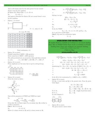 GATE Electronics and Communication Topicwise Solved Paper by RK Kanodia & Ashish Murolia Page 119 
= m b l8 ^ - h- 2 B 
= m C 
b l ^ - h- 2 
L W 
p OX 
= D + 3 
SPECIAL EDITION ( STUDY MATERIAL FORM ) 
At market Book is available in 3 volume i.e. in 3 book binding 
form. But at NODIA Online Store book is available in 10 book 
binding form. Each unit of Book is in separate binding. 
Available Only at NODIA Online Store 
Click to Buy 
www.nodia.co.in 
And it will remain same for the clock period. So race around 
doesn’t occur for the condition. 
3. Option (D): When CLK = 1, A = B = 0 
So, A1 = B1 = 1 
And again as described for Option (B) race around doesn’t occur 
for the condition. 
5.5 Option ( ) is correct. 
Y = 1, when A > B 
A = a1a0, B = b1b0 
a1 a0 b1 b0 Y 
0 1 0 0 1 
1 0 0 0 1 
1 0 0 1 1 
1 1 0 0 1 
1 1 0 1 1 
1 1 1 0 1 
Total combination = 6 
5.6 Option (A) is correct. 
Parallel connection of MOS & OR operation 
Series connection of MOS & AND operation 
The pull-up network acts as an inverter. From pull down network 
we write Y = (A + B)C = (A + B) + C = A B + C 
5.7 Option (A) is correct. 
Prime implicants are the terms that we get by solving K-map 
= + 
1442443 
F XY XY 
prime implicants 
5.8 Option (A) is correct. 
Given the circuit as below : 
Since all the parameters of PMOS and NMOS are equal. 
So, mn = mp 
b l C L W 
C L OX 
W 
M1 
C L W 
= OX 
b l = b l 
M 
OX 
2 
Given that M1 is in linear region. So, we assume that M2 is either in 
cutoff or saturation. 
Case 1 : M2 is in cut off 
So, I2 = I1 = 0 
Where I1 is drain current in M1 and I2 is drain current in M2. 
Since, I1 
C 
L W 
p 2OX 2V V V V 
SD SG Tp SD 
& 0 [2 ] 
2 V V V V 
SD SG Tp SD 
Solving it we get, 
2^VSG - VTph = VSD 
& 2^5 - Vin - 1h = 5 - VD 
& Vin V 
2 
For I1 = 0, VD = 5 V 
So, Vin = 5 + 3 2 = 
4 V 
So for the NMOS 
VGS = Vin - 0 = 4 - 0 = 4 V and VGS > VTn 
So it can’t be in cutoff region. 
Case 2 : M2 must be in saturation region. 
So, I1 = I2 
m C 
6 ( - ) 
- 2 @ C ( ) 
L W V V V V 2 2 p OX 
SG Tp SD SD 
= m - 2 
L W 
n OX 
2 V V 
GS Tn 
- - 2 (V V ) GS Tn 
& 2(VSG VTp)VSD VSD 
= - 2 
- - - - - 2 (V 0 1) in 
& 2(5 Vin 1) (5 VD) (5 VD) 
= - - 2 
- - - - 2 (V 1) in 
& 2(4 Vin) (5 VD) (5 VD) 
= - 2 
Substituting VD = VDS = VGS - VTn and for N -MOS & VD = Vin - 1 
& 2(4 - Vin) (6 - Vin) - (6 - Vin) 
2 = (V in 
- 1) 2 
& 48 - 36 - 8Vin =- 2Vin + 1 
& 6Vin = 11 
& Vin = 11 6 = 
1.833 V 
So for M2 to be in saturation Vin < 1.833 V or Vin < 1.875 V 
5.9 Option (D) is correct. 
Let Qn+1 is next state and Qn is the present state. From the given 
below figure. 
D = Y = AX0+ AX1 
Qn+1 = D = AX0+ AX1 
Qn+1 = AQn + AQn X0 = Q, X1 = Q 
If A = 0, Qn+1 = Qn (toggle of previous state) 
If A = 1, Qn+1 = Qn 
So state diagram is 
5.10 Option (B) is correct. 
The given circuit is shown below: 
 