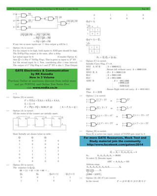 GATE Electronics and Communication Topicwise Solved Paper by RK Kanodia & Ashish Murolia Page 120 
GATE Electronics & Communication 
by RK Kanodia 
Now in 3 Volume 
Purchase Online at maximum discount from online store 
and get POSTAL and Online Test Series Free 
visit www.nodia.co.in 
00111000 
For more GATE Resources, Mock Test and 
Study material join the community 
http://www.facebook.com/gateec2014 
(PQ QR)PR = (PQ + QR PR) 
= PQ + QR + PR 
= PQ + QR + PR 
If any two or more inputs are ‘1’ then output y will be 1. 
5.11 Option (A) is correct. 
For the output to be high, both inputs to AND gate should be high. 
The D-Flip Flop output is the same, after a delay. 
Let initial input be 0; (Consider Option A) 
then Q = 1 (For 1st D-Flip Flop). This is given as input to 2nd FF. 
Let the second input be 1. Now, considering after 1 time interval; 
The output of 1st Flip Flop is 1 and 2nd FF is also 1. Thus Output 
= 1. 
5.12 Option (D) is correct. 
F = S1S0I0+ S1S0I1+ S1S0I2+ S1S0I3 
I0 = I3 = 0 
F = PQ + PQ = XOR(P, Q) ( S1 = P, S0 = Q ) 
5.13 Option (A) is correct. 
All the states of the counter are initially unset. 
State Initially are shown below in table : 
Q2 Q1 Q0 
0 0 0 0 
1 0 0 4 
1 1 0 6 
1 1 1 7 
0 1 1 3 
0 0 1 1 
0 0 0 0 
5.14 Option (D) is correct. 
The sequence is QBQA 
00 " 11 " 01 " 10 " 00 " ... 
QB QA QB (t + 1) QA(t + 1) 
0 0 1 1 
1 1 0 1 
0 1 1 0 
1 0 0 0 
QB ^t + 1h 
QB t 1 QA ^ + h = 
DA = QAQB + QAQB 
5.15 Option (C) is correct. 
Initially Carry Flag, C = 0 
MVI A, 07 H ; A = 0000 0111 
RLC ; Rotate left without carry. A = 0000 1110 
MVO B, A ; B = A = 0000 1110 
RLC ; A = 00011100 
RLC ; A = 00111000 
ADD B ; A = 
+0000 1110 
0100 0110 
; 
; 
RRC ; Rotate Right with out carry, A = 0010 0011 
Thus A = 23 H 
5.16 Option ( ) is correct. 
5.17 Option (B) is correct. 
Since G2 is active low input, output of NAND gate must be 0 
G2 = A15: A14A13A12A11 = 0 
So, A15A14A13A12A11 = 00101 
To select Y5 Decoder input 
ABC = A8A9A10 = 101 
Address range 
A A A A A A A A ............... 
A 
0011101 A 
15 14 13 12 11 10 9 8 0 
........ 
SS 0 
2 
D 
^2D00 - 2DFFh 
5.18 Option (A) (B) (C) are correct. 
In the circuit F = (A5B)9(A9B)9C 
 