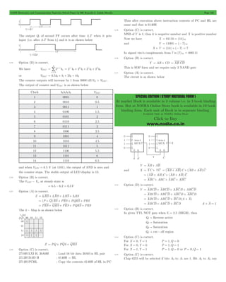 GATE Electronics and Communication Topicwise Solved Paper by RK Kanodia & Ashish Murolia Page 123 
SPECIAL EDITION ( STUDY MATERIAL FORM ) 
At market Book is available in 3 volume i.e. in 3 book binding 
form. But at NODIA Online Store book is available in 10 book 
binding form. Each unit of Book is in separate binding. 
Available Only at NODIA Online Store 
Click to Buy 
www.nodia.co.in 
The output Q1 of second FF occurs after time 3T when it gets 
input (i.e. after 3T from t1) and it is as shown below 
5.35 Option (D) is correct. 
= / 
We have VDAC 2n b 
n 
n 
1 
0 
3 
= - 
= 2 - 
1b 0 
+ 2 0 
b 1 
+ 2 1 
b 2 
+ 2 2 
b 
3 or VDAC = 0.5b0+ b1+ 2b2+ 4b3 
The counter outputs will increase by 1 from 0000 till Vth > VDAC . 
The output of counter and VDAC is as shown below 
Clock b3b3b2b0 VDAC 
1 0001 0 
2 0010 0.5 
3 0011 1 
4 0100 1.5 
5 0101 2 
6 0110 2.5 
7 0111 3 
8 1000 3.5 
9 1001 4 
10 1010 4.5 
11 1011 5 
12 1100 5.5 
13 1101 6 
14 1110 6.5 
and when VADC = 6.5 V (at 1101), the output of AND is zero and 
the counter stops. The stable output of LED display is 13. 
5.36 Option (B) is correct. 
The VADC - Vin at steady state is 
= 6.5 - 6.2 = 0.3V 
5.37 Option (A) is correct. 
Z = I0RS + I1RS + I2RS + I3RS 
= (P + Q)RS + PRS + PQRS + PRS 
= PRS + QRS + PRS + PQRS + PRS 
The k - Map is as shown below 
Z = PQ + PQS + QRS 
5.38 Option (C) is correct. 
2710H LXI H, 30A0H ; Load 16 bit data 30A0 in HL pair 
2713H DAD H ; 6140H " HL 
2714H PCHL ; Copy the contents 6140H of HL in PC 
Thus after execution above instruction contests of PC and HL are 
same and that is 6140H 
5.39 Option (C) is correct. 
MSB of Y is 1, thus it is negative number and X is positive number 
Now we have X = 01110 = (14)10 
and Y = 11001 = (- 7)10 
X + Y = (14) + (- 7) = 7 
In signed two’s complements from 7 is (7)10 = 000111 
5.40 Option (B) is correct. 
Y = AB + CD = AB.CD 
This is SOP form and we require only 3 NAND gate 
5.41 Option (A) is correct. 
The circuit is as shown below 
Y = AB + AB 
and X = YC + YC = (AB + AB)C + (AB + AB)C 
= (AB + AB)C + (AB + AB)C 
= ABC + ABC + ABC + ABC 
5.42 Option (D) is correct. 
Y = ABCD + ABCD + ABCD + ABCD 
= ABCD + ABCD + ABCD + ABCD 
= ABCD + ABCD + BCD(A + A) 
= ABCD + ABCD + BCD A + A = 1 
5.43 Option (B) is correct. 
In given TTL NOT gate when Vi = 2.5 (HIGH), then 
Q1 " Reverse active 
Q2 " Saturation 
Q3 " Saturation 
Q4 " cut - off region 
5.44 Option (C) is correct. 
For X = 0,Y = 1 P = 1,Q = 0 
For X = 0,Y = 0 P = 1,Q = 1 
For X = 1,Y = 1 P = 1,Q = 0 or P = 0,Q = 1 
5.45 Option (C) is correct. 
Chip 8255 will be selected if bits A3 to A7 are 1. Bit A0 to A2 can 
 