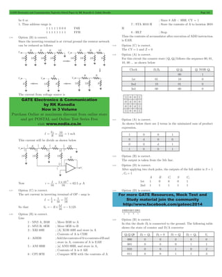GATE Electronics and Communication Topicwise Solved Paper by RK Kanodia & Ashish Murolia Page 124 
GATE Electronics & Communication 
by RK Kanodia 
Now in 3 Volume 
Purchase Online at maximum discount from online store 
and get POSTAL and Online Test Series Free 
visit www.nodia.co.in 
For more GATE Resources, Mock Test and 
Study material join the community 
http://www.facebook.com/gateec2014 
be 0 or. 
1. Thus address range is 
1 1 1 1 1 0 0 0 F8H 
1 1 1 1 1 1 1 1 FFH 
5.46 Option (B) is correct. 
Since the inverting terminal is at virtual ground the resistor network 
can be reduced as follows 
The current from voltage source is 
I 
V 
= R = 10 = 1 mA 
R 
10k 
This current will be divide as shown below 
3 = = # = 
Now i I . 
1 10 62 5 
16 16 
- 
m A 
5.47 Option (C) is correct. 
The net current in inverting terminal of OP - amp is 
I- = 1 
+ = 5 
I 
4 
1 
16 
16 
So that V0 R I . 
=- # 5 =- 3 125 
16 
5.48 Option (B) is correct. 
Line 
1 : MVI A, B5H ; Move B5H to A 
2 : MVI B, 0EH ; Move 0EH to B 
3 : XRI 69H ; [A] XOR 69H and store in A 
; Contents of A is CDH 
4 : ADDB ; Add the contents of A to contents of B and 
; store in A, contents of A is EAH 
5 : ANI 9BH ; [a] AND 9BH, and store in A, 
; Contents of A is 8 AH 
6 : CPI 9FH ; Compare 9FH with the contents of A 
; Since 8 AH < 9BH, CY = 1 
7 : STA 3010 H ; Store the contents of A to location 3010 
H 
8 : HLT ; Stop 
Thus the contents of accumulator after execution of ADD instruction 
is EAH. 
5.49 Option (C) is correct. 
The CY = 1 and Z = 0 
5.50 Option (A) is correct. 
For this circuit the counter state (Q1,Q0) follows the sequence 00, 01, 
10, 00 ... as shown below 
Clock D1D0 Q1Q0 Q1 NOR Q0 
00 1 
1st 01 10 0 
2nd 10 01 0 
3rd 00 00 0 
5.51 Option (A) is correct. 
As shown below there are 2 terms in the minimized sum of product 
expression. 
1 0 0 1 
0 d 0 0 
0 0 d 1 
1 0 0 1 
5.52 Option (B) is correct. 
The output is taken from the 5th line. 
5.53 Option (D) is correct. 
After applying two clock poles, the outputs of the full adder is S = 1 
, C0 = 1 
A B Ci S Co 
1st 1 0 0 0 1 
2nd 1 1 1 1 1 
5.54 Option (D) is correct. 
100010011001 
4 2 3 1 
SSSS 
5.55 Option (B) is correct. 
In this the diode D2 is connected to the ground. The following table 
shows the state of counter and D/A converter 
Q2Q1Q0 D3 = Q2 D2 = 0 D1 = Q1 D0 = Q0 Vo 
000 0 0 0 0 0 
001 0 0 0 1 1 
010 0 0 1 0 2 
011 0 0 1 1 3 
 