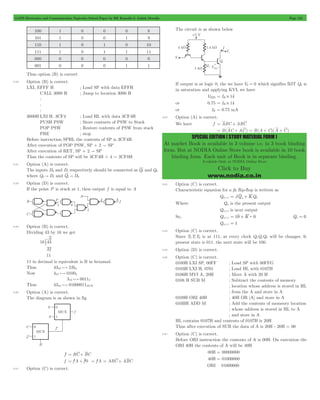 GATE Electronics and Communication Topicwise Solved Paper by RK Kanodia & Ashish Murolia Page 125 
SPECIAL EDITION ( STUDY MATERIAL FORM ) 
At market Book is available in 3 volume i.e. in 3 book binding 
form. But at NODIA Online Store book is available in 10 book 
binding form. Each unit of Book is in separate binding. 
Available Only at NODIA Online Store 
Click to Buy 
www.nodia.co.in 
100 1 0 0 0 8 
101 1 0 0 1 9 
110 1 0 1 0 10 
111 1 0 1 1 11 
000 0 0 0 0 0 
001 0 0 0 1 1 
Thus option (B) is correct 
5.56 Option (B) is correct. 
LXI, EFFF H ; Load SP with data EFFH 
CALL 3000 H ; Jump to location 3000 H 
: 
: 
: 
3000H LXI H, 3CF4 ; Load HL with data 3CF4H 
PUSH PSW ; Store contnets of PSW to Stack 
POP PSW ; Restore contents of PSW from stack 
PRE ; stop 
Before instruction SPHL the contents of SP is 3CF4H. 
After execution of POP PSW, SP + 2 " SP 
After execution of RET, SP + 2 " SP 
Thus the contents of SP will be 3CF4H + 4 = 3CF8H 
5.57 Option (A) is correct. 
The inputs D0 and D1 respectively should be connected as Q1 and Q0 
where Q0 " D1 and Q1 " D0 
5.58 Option (D) is correct. 
If the point P is stuck at 1, then output f is equal to A 
5.59 Option (B) is correct. 
Dividing 43 by 16 we get 
2 g 
16 43 
32 
11 
11 in decimal is equivalent is B in hexamal. 
Thus 4310*2B16 
Now 410*01002 
310*00112 
Thus 4310*01000011BCD 
5.60 Option (A) is correct. 
The diagram is as shown in fig 
f' = BC + BC 
f = f'A + f'0 = f'A = ABC + ABC 
5.61 Option (C) is correct. 
The circuit is as shown below 
If output is at logic 0, the we have V0 = 0 which signifies BJT Q3 is 
in saturation and applying KVL we have 
VBE3 = IR # 1k 
or 0.75 = IR # 1k 
or IR = 0.75 mA 
5.62 Option (A) is correct. 
We have f = ABC + ABC 
= B(AC + AC) = B(A + C)(A + C) 
5.63 Option (C) is correct. 
Characteristic equation for a jk flip-flop is written as 
Qn+1 = JQn + KQn 
Where Qn is the present output 
Qn+1 is next output 
So, Qn+1 = 10 + K : 0 Qn = 0 
Qn+1 = 1 
5.64 Option (C) is correct. 
Since T2T1T0 is at 111, at every clock Q2Q1Q0 will be changes. Ir 
present state is 011, the next state will be 100. 
5.65 Option (D) is correct. 
5.66 Option (C) is correct. 
0100H LXI SP, 00FF ; Load SP with 00FFG 
0103H LXI H, 0701 ; Load HL with 0107H 
0106H MVI A, 20H ; Move A with 20 H 
0108 H SUB M ; Subtract the contents of memory 
; location whose address is stored in HL 
; from the A and store in A 
0109H ORI 40H ; 40H OR [A] and store in A 
010BH ADD M ; Add the contents of memeory location 
; whose address is stored in HL to A 
; and store in A 
HL contains 0107H and contents of 0107H is 20H 
Thus after execution of SUB the data of A is 20H - 20H = 00 
5.67 Option (C) is correct. 
Before ORI instruction the contents of A is 00H. On execution the 
ORI 40H the contents of A will be 40H 
00H = 00000000 
40H = 01000000 
ORI 01000000 
 