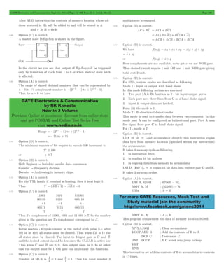 GATE Electronics and Communication Topicwise Solved Paper by RK Kanodia & Ashish Murolia Page 126 
GATE Electronics & Communication 
by RK Kanodia 
Now in 3 Volume 
Purchase Online at maximum discount from online store 
and get POSTAL and Online Test Series Free 
visit www.nodia.co.in 
For more GATE Resources, Mock Test and 
Study material join the community 
http://www.facebook.com/gateec2014 
After ADD instruction the contents of memory location whose ad-dress 
is stored in HL will be added to and will be stored in A 
40H + 20 H = 60 H 
5.68 Option (C) is correct. 
A master slave D-flip flop is shown in the figure. 
In the circuit we can see that output of flip-flop call be triggered 
only by transition of clock from 1 to 0 or when state of slave latch 
is affected. 
5.69 Option (A) is correct. 
The range of signed decimal numbers that can be represented by 
n - bits 1’s complement number is -(2n- 1- 1) to +(2n- 1- 1). 
Thus for n = 6 we have 
Range =- (26 - 1- 1) to (26 1 1) + - - 
=- 31 to + 31 
5.70 Option (D) is correct. 
The minimum number of bit require to encode 100 increment is 
2n $ 100 
or n $ 7 
5.71 Option (B) is correct. 
Shift Register " Serial to parallel data conversion 
Counter " Frequency division 
Decoder " Addressing in memory chips. 
5.72 Option (A) is correct. 
For the TTL family if terminal is floating, then it is at logic 1. 
Thus Y = (AB + 1) = AB.0 = 0 
5.73 Option (C) is correct. 
11001 1001 111001 
00110 0110 000110 
+1 +1 +1 
00111 0111 000111 
7 7 7 
Thus 2’s complement of 11001, 1001 and 111001 is 7. So the number 
given in the question are 2’s complement correspond to -7. 
5.74 Option (C) is correct. 
In the modulo - 6 ripple counter at the end of sixth pulse (i.e. after 
101 or at 110) all states must be cleared. Thus when CB is 11 the 
all states must be cleared. The input to 2-input gate is C and B 
and the desired output should be low since the CLEAR is active low 
Thus when C and B are 0, 0, then output must be 0. In all other 
case the output must be 1. OR gate can implement this functions. 
5.75 Option (C) is correct. 
Number of MUX is 
3 4 
= 2 and 
2 2 
= 1. Thus the total number 3 
multiplexers is required. 
5.76 Option (D) is correct. 
AC + BC = AC1 + BC1 
= AC(B + B) + BC(A + A) 
= ACB + ACB + BCA + BCA 
5.77 Option (D) is correct. 
We have f (x,y) = xy + xy + xy = x(y + y) + xy 
= x + xy 
or f (x,y) = x + y 
Here compliments are not available, so to get x we use NOR gate. 
Thus desired circuit require 1 unit OR and 1 unit NOR gate giving 
total cost 2 unit. 
5.78 Option (D) is correct. 
For 8255, various modes are described as following. 
Mode 1 : Input or output with hand shake 
In this mode following actions are executed 
1. Two port (A & B) function as 8 - bit input output ports. 
2. Each port uses three lines from C as a hand shake signal 
3. Input & output data are latched. 
Form (ii) the mode is 1. 
Mode 2 : Bi-directional data transfer 
This mode is used to transfer data between two computer. In this 
mode port A can be configured as bidirectional port. Port A uses 
five signal from port C as hand shake signal. 
For (1), mode is 2 
5.79 Option (B) is correct. 
LDA 16 bit & Load accumulator directly this instruction copies 
data byte from memory location (specified within the instruction) 
the accumulator. 
It takes 4 memory cycle-as following. 
1. in instruction fetch 
2. in reading 16 bit address 
1. in copying data from memory to accumulator 
LXI D, (F0F1)4 & It copies 16 bit data into register pair D and E. 
It takes 3 memory cycles. 
5.80 Option (A) is correct. 
LXI H, 9258H ; 9258H " HL 
MOV A, M ; (9258H) " A 
CMa ; A " A 
MOV M, A ; A " M 
This program complement the data of memory location 9258H. 
5.81 Option (D) is correct. 
MVI A, 00H ; Clear accumulator 
LOOP ADD B ; Add the contents of B to A 
DCR C ; Decrement C 
JNZ LOOP ; If C is not zero jump to loop 
HLT 
END 
This instruction set add the contents of B to accumulator to contents 
of C times. 
 