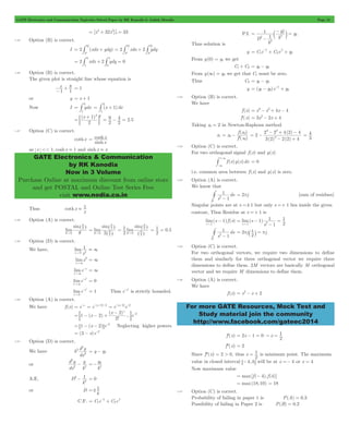 GATE Electronics and Communication Topicwise Solved Paper by RK Kanodia & Ashish Murolia Page 12 
= + 1 = 
Q 
Q 
Q 
= # + = 2 # xdx + 2 # 
ydy 
= 9 
- 4 = 2 5 
= cosh 
x 
GATE Electronics & Communication 
by RK Kanodia 
Now in 3 Volume 
Purchase Online at maximum discount from online store 
and get POSTAL and Online Test Series Free 
visit www.nodia.co.in 
2 
y y 
= - x 
+ x + 
x = - - + 
f x 
( ) 
= - 0 
3 2 
- + - 
2 2 42 4 
( ) 
2 
+ # = 0 
2 - # = 2pj [sum of residues] 
- 
1 
# = 2 p j ` 1 j = p 
j 
2 - For more GATE Resources, Mock Test and 
Study material join the community 
http://www.facebook.com/gateec2014 
[x4 32x5] 33 
0 
1.45 Option (B) is correct. 
I 2 (xdx ydy) 
P 
P 
P 
2 xdx 2 ydy 0 
0 
1 
1 
0 
= # + # = 
1.46 Option (B) is correct. 
The given plot is straight line whose equation is 
x y 
-1 1 
+ = 1 
or y = x + 1 
Now I ydx 
1 
2 
= # (x 1)dx 
1 
2 
= # + 
(x ) 
2 
1 2 2 
= + 
; E . 
2 
2 
1.47 Option (C) is correct. 
coth x 
sinh 
x 
as x << 1, coshx . 1 and sinhx . x 
Thus coth x 
. 1 
x 
1.48 Option (A) is correct. 
sin 
0 
lim 
^ q h 
2 
q" q 
q 
^ 
sin 
0 2 2 
^ 
h 
= 2 
lim 
q" q 
h 
= 2 
lim 
sin 
1 
2 
q" q 
0 2 
q 
^ 
^ 
h 
h 
= 1 = 0 . 
5 
2 
1.49 Option (D) is correct. 
We have, lim 
1 
x"0 2 
x 
= 3 
lim x 
x 
2 
"3 
= 3 
lim e 
x 
x 
"3 
- = 3 
lim e 
x 
x2 
"3 
- = 0 
lim e 
x 
x 
0 
2 
" 
- = 1 Thus e x- 2 is strictly bounded. 
1.50 Option (A) is correct. 
We have f (x) = e-x = e-(x - 2) - 2 = e-(x - 2)e-2 
x ... 
( ) 
( ) 
! 
x 
1 2 e 
2 
2 2 
= - - + - -2 ; E 
= 1 - (x - 2) e-2 6 @ Neglecting higher powers 
= (3 - x)e-2 
1.51 Option (D) is correct. 
We have k 
2 d y 
dx 
2 
2 
= y - y2 
or 
d y 
dx 
y 
k 
2 
2 
2 - 
y 
2 
=- 2 
k 
A.E. D 
2 1 
2 - = 0 
k 
or D 
=! 1 
k 
= - x 
+ 
x C.F. C1e C2e k 
k 
P.I. 
D 
k 
k 
1 
1 
2 
2 
2 
2 
= 2 
- 
- = c m 
Thus solution is 
y C1e k 
C2e k 
y2 From y(0) = y1 we get 
C1+ C2 = y1- y2 
From y(3) = y2 we get that C1 must be zero. 
Thus C2 = y1- y2 
y (y1 y2)e y2 k 
1.52 Option (B) is correct. 
We have 
f (x) = x3- x2+ 4x - 4 
f'(x) = 3x2- 2x + 4 
Taking x0 = 2 in Newton-Raphosn method 
x1 
'( ) 
x 
f x 
0 
0 
( ) ( ) 
2 
3 2 2 2 4 
= - 
- + 
3 4 
= 
1.53 Option (C) is correct. 
For two orthogonal signal f (x) and g(x) 
f (x)g(x)dx 
3 
3 
- 
i.e. common area between f (x) and g(x) is zero. 
1.54 Option (A) is correct. 
We know that 
s 
ds 
1 
1 
D 
Singular points are at s =! 1 but only s =+ 1 lies inside the given 
contour, Thus Residue at s =+ 1 is 
lim(s 1) f (s) 
s " 
1 
lim(s ) 
s 
1 
1 
1 
2 
s 1 2 = - 
- 
= 
" 
s 
ds 
1 
1 
D 
2 
1.55 Option (C) is correct. 
For two orthogonal vectors, we require two dimensions to define 
them and similarly for three orthogonal vector we require three 
dimensions to define them. 2M vectors are basically M orthogonal 
vector and we require M dimensions to define them. 
1.56 Option (A) is correct. 
We have 
f (x) = x2- x + 2 
1 " = 
f'(x) = 2x - 1 = 0 x 
2 
f"(x) = 2 
Since f"(x) = 2 > 0, thus x 
= 1 is minimum point. The maximum 
2 
value in closed interval 6-4,4@ will be at x =- 4 or x = 4 
Now maximum value 
= max[f (- 4), f (4)] 
= max(18,10) = 18 
1.57 Option (C) is correct. 
Probability of failing in paper 1 is P(A) = 0.3 
Possibility of failing in Paper 2 is P(B) = 0.2 
 