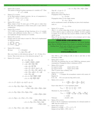 GATE Electronics and Communication Topicwise Solved Paper by RK Kanodia & Ashish Murolia Page 127 
SPECIAL EDITION ( STUDY MATERIAL FORM ) 
At market Book is available in 3 volume i.e. in 3 book binding 
form. But at NODIA Online Store book is available in 10 book 
binding form. Each unit of Book is in separate binding. 
Available Only at NODIA Online Store 
Click to Buy 
www.nodia.co.in 
5.82 Option (D) is correct. 
The number of distinct boolean expression of n variable is 22n . Thus 
224 = 216 = 65536 
5.83 Option (C) is correct. 
In the flash analog to digital converter, the no. of comparators is 
equal to 2n- 1, where n is no. of bit.s 
So, 2n- 1 = 28- 1 = 255 
5.84 Option (B) is correct. 
When output of the 74 series gate of TTL gates is taken from 
BJT then the configuration is either totem pole or open collector 
configuration . 
5.85 Option (D) is correct. 
A 2n:1 MUX can implement all logic functions of (n + 1) variable 
without andy additional circuitry. Here n = 3. Thus a 8 : 1 MUX 
can implement all logic functions of 4 variable. 
5.86 Option (D) is correct. 
Counter must be reset when it count 111. This can be implemented 
by following circuitry 
5.87 Option (B) is correct. 
We have Y = P 5 Q 5 R 
Z = RQ + PR + QP 
Here every block is a full subtractor giving P - Q - R where R is 
borrow. Thus circuit acts as a 4 bit subtractor giving P - Q. 
5.88 Option (A) is correct. 
W = R + PQ + RS 
X = PQRS + PQRS + PQRS 
Y = RS + PR + PQ + PQ 
= RS + PR $ PQ $ PQ 
= RS + (P + R)(P + Q)(P + Q) 
= RS + (P + PQ + PR + QR)(P + Q) 
= RS + PQ + QR(P + P) + QR 
= RS + PQ + QR 
Z = R + S + PQ + PQR + PQS 
= R + S + PQ $ PQR $ PQS 
= R + S + (P + Q)(P + Q + R)(P + Q + S) 
= R + S + PQ + PQ + PQS + PR + PQR 
+PRS + PQ + PQS + PQR + QRS 
= R + S + PQ + PQS + PR + PQR + PRS 
+PQS + PQR + QRS 
= R + S + PQ(1 + S) + PR(1 + P) + PRS 
+PQS + PQR + QRS 
= R + S + PQ + PR + PRS + PQS 
+PQR + QRS 
= R + S + PQ + PR(1 + Q) + PQS + QRS 
= R + S + PQ + PR + PQS + QRS 
Thus W = Z and X = Z 
5.89 Option (B) is correct. 
Propagation delay of flip flop is 
tpd = 10 nsec 
Propagation delay of 4 bit ripple counter 
R = 4tpd = 40 ns 
and in synchronous counter all flip-flop are given clock simultane-ously, 
so 
S = tpd = 10 ns 
5.90 Option (C) is correct. 
After t = t1, at first rising edge of clock, the output of shift register 
is 0110, which in input to address line of ROM. At 0110 is applied 
to register. So at this time data stroed in ROM at 1010 (10), 1000 
will be on bus. 
When W has the data 0110 and it is 6 in decimal, and it’s data 
value at that add is 1010 
then 1010 i.e. 10 is acting as odd, at time t2 and data at that 
movement is 1000. 
5.91 Option (B) is correct. 
The DTL has minimum fan out and CMOS has minimum power 
consumption. Propagation delay is minimum in ECL. 
5.92 Option (D) is correct. 
Let input be 1010; output will be 1101 
Let input be 0110; output will be 0100 
Thus it convert gray to Binary code. 
5.93 Option (A) is correct. 
CMP B & Compare the accumulator content with context of 
Register B 
If A < R CY is set and zero flag will be reset. 
5.94 Option (A) is correct. 
Vo V R R 
=- 1: b + R R R o 2 R 
b 1+ 4 R 
b 2+ 4 R 
b 3D 
Exact value when V1 = 5, for maximum output 
=- : + 1 
+ 1 
+ 1D =- 
VoExact 5 1 2 9.375 
4 
8 
Maximum Vout due to tolerance 
110 
=- : + + + D 
=- 12.604 
Vomax 5.5 90 
110 
2 90 
110 
4 90 
110 
8 90 
# # # 
Tolerance = 34.44% = 35% 
5.95 Option (D) is correct. 
If the 4- bit 2’s complement representation of a decimal number is 
1000, then the number is -8 
5.96 Option (B) is correct. 
Output of 1 st XOR = = X $ 1 + X $ 1 = X 
Output of 2 nd XOR = XX + XX = 1 
 