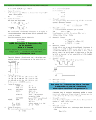 GATE Electronics and Communication Topicwise Solved Paper by RK Kanodia & Ashish Murolia Page 128 
GATE Electronics & Communication 
by RK Kanodia 
Now in 3 Volume 
Purchase Online at maximum discount from online store 
and get POSTAL and Online Test Series Free 
visit www.nodia.co.in 
1 
pd 
1 1 12 # # # 
= = - GHz 
For more GATE Resources, Mock Test and 
Study material join the community 
http://www.facebook.com/gateec2014 
So after 4,6,8,...20 XOR output will be 1. 
5.97 Option (C) is correct. 
In the comparator type ADC, the no. of comparators is equal to 2n- 1 
, where n is no. of bit.s 
So, 23- 1 = 7 
5.98 Option (C) is correct. 
The circuit is as shown below 
The circuit shown is monostable multivibrator as it requires an 
external triggering and it has one stable and one quasistable state. 
5.99 Option (B) is correct. 
They have prorogation delay as respectively, 
G1 " 10 nsec 
G2 " 20 nsec 
For abrupt change in Vi from 0 to 1 at time t = t0 we have to as-sume 
the output of NOR then we can say that option (B) is cor-rect 
waveform. 
5.100 Option (B) is correct. 
Let X3X2X1X0 be 1001 then Y3Y2Y1Y0 will be 1111. 
Let X3X2X1X0 be 1000 then Y3Y2Y1Y0 will be 1110 
Let X3X2X1X0 be 0110 then Y3Y2Y1Y0 will be 1100 
So this converts 2-4-2-1 BCD numbers. 
5.101 Option (B) is correct. 
MVI B, 87H ; B = 87 
MOV A, B ; A = B = 87 
START : JMP NEXT ; Jump to next 
XRA B ; A 5 B " A, 
; A = 00,B = 87 
JP START ; Since A = 00 is positive 
; so jump to START 
JMP NEXT ;Jump to NEXT ; unconditionally 
NEXT : XRA ; B ; A 5 B " A,A = 87, 
; B = 87 H 
JP START ; will not jump as D7, of A is 1 
OUT PORT2 ; A = 87 " PORT2 
5.102 Option (B) is correct. 
The two’s compliment representation of 17 is 
17 = 010001 
Its 1’s complement is 101110 
So 2’s compliment is 
101110 
+ 1 
101111 
5.103 Option (C) is correct. 
The propagation delay of each inverter is tpd then The fundamental 
frequency of oscillator output is 
f 
2nt 
= 
2 5 100 10 
5.104 Option (C) is correct. 
4K # 8 bit means 102410 location of byte are present 
Now 102410*1000H 
It starting address is AA00H then address of last byte is 
AA00H + 1000H - 0001H = B9FFH 
5.105 Option (D) is correct. 
Y = I0+ I3+ I5+ I6 
= CBA + CAB + CBA + CBA 
or Y = C(A 5 B) + C(A 5 B) 
5.106 Option (D) is correct. 
For the LED to glow it must be forward biased. Thus output of 
NAND must be LOW for LED to emit light. So both input to 
NAND must be HIGH. If any one or both switch are closed, output 
of AND will be LOW. If both switch are open, output of XOR will 
be LOW. So there can’t be both input HIGH to NAND. So LED 
doesn’t emit light. 
5.107 Option (C) is correct. 
The output of options (C) satisfy the given conditions 
5.108 Option (B) is correct. 
5.109 Option (B) is correct. 
Conversion time of successive approximate analog to digital 
converters is independent of input voltage. It depends upon the 
number of bits only. Thus it remains unchanged. 
5.110 Option (C) is correct. 
In the flash analog to digital converter, the no. of comparators is 
equal to 2n- 1, where n is no. of bits. 
So, 24- 1 = 15 
5.111 Option (D) is correct. 
As the output of AND is X = 1, the all input of this AND must be 
1. Thus 
AB + AB = 1 ...(1) 
 