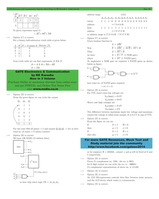 GATE Electronics and Communication Topicwise Solved Paper by RK Kanodia & Ashish Murolia Page 130 
GATE Electronics & Communication 
by RK Kanodia 
Now in 3 Volume 
Purchase Online at maximum discount from online store 
and get POSTAL and Online Test Series Free 
visit www.nodia.co.in 
For more GATE Resources, Mock Test and 
Study material join the community 
http://www.facebook.com/gateec2014 
So given expression equal to 
= AC + BC + AB 
5.124 Option (C) is correct. 
For a binary half-subtractor truth table si given below. 
from truth table we can find expressions of D &X 
D = A5B = AB + AB 
X = AB 
5.125 Option (D) is correct. 
From the given figure we can write the output 
For the state 010 all preset = 1 and output QAQBQC = 111 so here 
total no. of states = 5 (down counter) 
5.126 Option (B) is correct. 
We have 4 K RAM (12 address lines) 
so here chip select logic CS = A15A14A13 
address range (111) 
A15A14A13A12 A11A10A9A8 A7A6A5 A4A3A2A1A0 
initial 1 1 1 0 0 0 0 0 0 0 0 0 0 0 0 0 
address & 7 0 0 0 H 
final 1 1 1 1 1 1 1 1 1 1 1 1 1 1 1 1 
address & 7 F F F H 
so address range is (7 0 0 0 H – 7 F F F H) 
5.127 Option (C) is correct. 
Given boolean function is 
Z = ABC 
Now Z = ABC = ACB = AC + B 
Thus Z = AC + B 
we have Z = X + Y (1 NOR gate) 
where X = AC (1 NAND gate) 
To implement a NOR gate we required 4 NAND gates as shown 
below in figure. 
here total no. of NAND gates required 
= 4 + 1 = 5 
5.128 Option (B) is correct. 
For TTL worst cases low voltages are 
VOL (max) = 0.4 V 
VIL (max) = 0.8 V 
Worst case high voltages are 
VOH (min) = 2.4 V 
VIH (min) = 2 V 
The difference between maximum input low voltage and maximum 
output low voltage is called noise margin. It is 0.4 V in case of TTL. 
5.129 Option (D) is correct. 
From the figure we can see 
If A = 1 B = 0 
then y = 1 x = 0 
If A = 1 B = 1 
then also y = 1 x = 0 
so for sequence B = 101010....output x and y will be fixed at 0 and 
1 respectively. 
5.130 Option (D) is correct. 
Given 2’s complement no. 1101; the no. is 0011 
for 6 digit output we can write the no. is – 000011 
2’s complement representation of above no. is 111101 
5.131 Option (A) is correct. 
5.132 Option (B) is correct. 
An I/O Microprocessor controls data flow between main memory 
and the I/O device which wants to communicate. 
5.133 Option (D) is correct. 
 