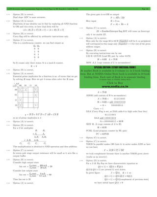 GATE Electronics and Communication Topicwise Solved Paper by RK Kanodia & Ashish Murolia Page 131 
SPECIAL EDITION ( STUDY MATERIAL FORM ) 
At market Book is available in 3 volume i.e. in 3 book binding 
form. But at NODIA Online Store book is available in 10 book 
binding form. Each unit of Book is in separate binding. 
Available Only at NODIA Online Store 
Click to Buy 
www.nodia.co.in 
5.134 Option (B) is correct. 
Dual slope ADC is more accurate. 
5.135 Option (A) is correct. 
Dual form of any identity can be find by replacing all AND function 
to OR and vice-versa. so here dual form will be 
(A + B) (A + C) (B + C) = (A + B) (A + C) 
5.136 Option (B) is correct. 
Carry flag will be affected by arithmetic instructions only. 
5.137 Option (C) is correct. 
This is a synchronous counter. we can find output as 
Q Q 
0 
1 
0 
0 
A B 
0 
0 
1 
0 
h 
So It counts only three states. It is a mod-3 counter. 
K = 3 
5.138 Option (B) is correct. 
5.139 Option (A) is correct. 
Essential prime implicates for a function is no. of terms that we get 
by solving K-map. Here we get 4 terms when solve the K-map. 
y = B D + AC D + C AB + CA B 
so no of prime implicates is 4 
5.140 Option (A) is correct. 
5.141 Option (B) is correct. 
For a 2 bit multiplier 
B 1 B 
0 
A 1 A 
0 
A B A B 
0 1 0 0 
# 
A B A B 
1 1 1 0 
# 
C C C C 
3 2 1 0 
This multiplication is identical to AND operation and then addition. 
5.142 Option (C) is correct. 
In totem pole stage output resistance will be small so it acts like a 
output buffer. 
5.143 Option (B) is correct. 
Consider high output state 
I 400 
20 
IH 
max 
= OH = = 
fan out max 
20 
mA 
mA 
I 
Consider low output state 
I 8 
80 
IL 
max 
mA 
= OL = = 
fan out max 
0.1 
mA 
I 
Thus fan out is 20 
5.144 Option (A) is correct. 
The given gate is ex-OR so output 
F = AB + AB 
Here input B = 0 so, 
F = A1 + A0 = A 
5.145 Option (C) is correct. 
EI =Enabled Interput flag,RST will cause an Interrupt 
only it we enable EI . 
5.146 Option (A) is correct. 
Here only for the range 60 to 63 H chipselect will be 0, so peripheral 
will correspond in this range only chipselect = 1 for rest of the given 
address ranges. 
5.147 Option (B) is correct. 
By executing instructions one by one 
LXI H, 8A79 H (Load HL pair by value 8A79) 
H = 8AH L = 79 H 
MOV A,L (copy contain of L to accumulator) 
A = 79 H 
ADDH (add contain of H to accumulator) 
A = 79 H = 0 1111 0 0 1 
H = 8AH = add 1 0 0 0 1 0 1 0 
= A = 0 0 0 0 0 0 11 
Carry = 1 
DAA (Carry Flag is set, so DAA adds 6 to high order four bits) 
01111 0 01 
DAA add 1 0 0 01 01 0 
A = 0 0 0 0 0 0 11 = 63 H 
MOV H, A (copy contain of A to H) 
H = 63 H 
PCHL (Load program counter by HL pair) 
PC = 6379 H 
5.148 Option (C) is correct. 
5.149 Option (C) is correct. 
NMOS In parallel makes OR Gate & in series makes AND so here 
we can have 
F = A(B + C) + DE 
we took complement because there is another NMOS given above 
(works as an inverter) 
5.150 Option (D) is correct. 
For a J -K flip flop we have characteristic equation as 
Q(t + 1) = JQ(t) + KQ(t) 
Q(t)&Q(t + 1) are present & next states. 
In given figure J = Q(t), K = 1 so 
Q(t + 1) = Q(t)Q(t) + 0Q(t) 
Q(t + 1) = Q(t)[complement of previous state] 
we have initial input Q(t) = 0 
 