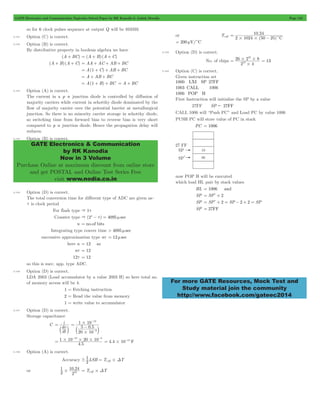 GATE Electronics and Communication Topicwise Solved Paper by RK Kanodia & Ashish Murolia Page 132 
GATE Electronics & Communication 
by RK Kanodia 
Now in 3 Volume 
Purchase Online at maximum discount from online store 
and get POSTAL and Online Test Series Free 
visit www.nodia.co.in 
10 . 
24 
= - 
2 1024 50 25 C 
10 
# 
26 2 8 
= # # = 13 
12 
1000 FF 
1003 
1006 
For more GATE Resources, Mock Test and 
Study material join the community 
http://www.facebook.com/gateec2014 
so for 6 clock pulses sequence at output Q will be 010101 
5.151 Option (C) is correct. 
5.152 Option (B) is correct. 
By distributive property in boolean algebra we have 
(A + BC) = (A + B) (A + C) 
(A + B) (A + C) = AA + AC + AB + BC 
= A(1 + C) + AB + BC 
= A + AB + BC 
= A(1 + B) + BC = A + BC 
5.153 Option (A) is correct. 
The current in a p n junction diode is controlled by diffusion of 
majority carriers while current in schottky diode dominated by the 
flow of majority carrier over the potential barrier at metallurgical 
junction. So there is no minority carrier storage in schottky diode, 
so switching time from forward bias to reverse bias is very short 
compared to p n junction diode. Hence the propagation delay will 
reduces. 
5.154 Option (B) is correct. 
5.155 Option (D) is correct. 
The total conversion time for different type of ADC are given as– 
t is clock period 
For flash type & 1t 
Counter type & (2n - t) = 4095 m sec 
n = no.of bits 
Integrating type conver time > 4095 m sec 
successive approximation type nt = 12 m sec 
here n = 12 so 
nt = 12 
12t = 12 
so this is succ. app. type ADC. 
5.156 Option (D) is correct. 
LDA 2003 (Load accumulator by a value 2003 H) so here total no. 
of memory access will be 4. 
1 = Fetching instruction 
2 = Read the value from memory 
1 = write value to accumulator 
5.157 Option (D) is correct. 
Storage capacitance 
C 
= i 
b dv 
l 
dt 
1 10 
- 
12 
= #- 
5 05 
. 
b l 
20 10 
3 
# 
- 
- - 
1 10 12 20 10 3 = # # # 
4.5 
4.4 10 15 F = # - 
5.158 Option (A) is correct. 
1 
! = coff #D 
Accuracy 2LSB T T 
or 1 
. 
2 
10 24 
# 10 = Tcoff #DT 
2 
or Tcoff 
( ) 
# # c 
= 200 mV/cC 
5.159 Option (D) is correct. 
No. of chips 
2 4 
5.160 Option (C) is correct. 
Given instruction set 
LXI 
CALL 
POP 
SP 
H 
27 
1006 
First Instruction will initialize the SP by a value 
27FF SP ! 27FF 
CALL 1006 will “Push PC” and Load PC by value 1006 
PUSH PC will store value of PC in stack 
PC = 1006 
now POP H will be executed 
which load HL pair by stack values 
HL = 1006 and 
SP = SPl+ 2 
SP = SPl+ 2 = SP - 2 + 2 = SP 
SP = 27FF 
 