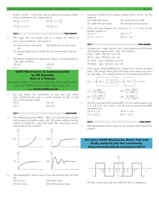 GATE Electronics and Communication Topicwise Solved Paper by RK Kanodia & Ashish Murolia Page 134 
< < 1 
1 < < 3 (D) z 3 
t 
-3 # . The system is 
= t t t 
GATE Electronics & Communication 
by RK Kanodia 
Now in 3 Volume 
Purchase Online at maximum discount from online store 
and get POSTAL and Online Test Series Free 
visit www.nodia.co.in 
- 
1 
- 
1 06 
. 
1 1 
z 
- - 
- 
z 1 04 
z 
- - 
1 - 
1 
- 
z z 
1 04 
( 1 06 
. ) 
- 
z 
1 
- - 
1 - 
1 
- 
z z 
1 06 
( 1 04 
. ) 
- 
z 
1 
- 
1 
- 
1 04 
. 
1 1 
z 
- - 
- 
z 1 06 
z 
For more GATE Resources, Mock Test and 
Study material join the community 
http://www.facebook.com/gateec2014 
6.13 If x[n] = (1/3) n - (1/2)nu[n], then the region of convergence (ROC) 
of its z -transform in the z -plane will be 
(A) 3 z 
1 < < 3 (B) 1 
3 
z 2 
(C) 2 z 
1 < 
2012 TWO MARKS 
6.14 The input x(t) and output y(t) of a system are related as 
y(t) x( )cos (3 )d 
(A) time-invariant and stable (B) stable and not time-invari-ant 
(C) time-invariant and not stable (D) not time-invariant and not 
stable 
6.15 The Fourier transform of a signal h(t) is H(jw) = (2 cosw) (sin2w)/w 
. The value of h(0) is 
(A) 1/4 (B) 1/2 
(C) 1 (D) 2 
6.16 Let y[n] denote the convolution of h[n] and g[n], where 
h[n] = (1/2)nu[n] and g[n] is a causal sequence. If y[0] = 1 and 
y[1] = 1/2, then g[1] equals 
(A) 0 (B) 1/2 
(C) 1 (D) 3/2 
2011 ONE MARK 
2 - + = describes a system 
d y 
dy 
6.17 The differential equation 100 20 y x(t) dt 
2 
dt 
with an input x(t) and an output y(t). The system, which is initially 
relaxed, is excited by a unit step input. The output y^t h can be 
represented by the waveform 
6.18 The trigonometric Fourier series of an even function does not have 
the 
(A) dc term (B) cosine terms 
(C) sine terms (D) odd harmonic terms 
6.19 A system is defined by its impulse response h(n) = 2nu(n - 2). The 
system is 
(A) stable and causal (B) causal but not stable 
(C) stable but not causal (D) unstable and non-causal 
6.20 If the unit step response of a network is (1 - e-at), then its unit 
impulse response is 
(A) ae-at (B) a-1e-at 
(C) (1 - a-1)e-at (D) (1 - a)e-at 
2011 TWO MARKS 
6.21 An input x(t) = exp(- 2t)u(t) + d(t - 6) is applied to an LTI system 
with impulse response h(t) = u(t) . The output is 
(A) [1 - exp(- 2t)]u(t) + u(t + 6) 
(B) [1 - exp(- 2t)]u(t) + u(t - 6) 
(C) 0.5[1 - exp(- 2t)]u(t) + u(t + 6) 
(D) 0.5[1 - exp(- 2t)]u(t) + u(t - 6) 
6.22 Two systems H1(Z) and H2(Z) are connected in cascade as shown 
below. The overall output y(n) is the same as the input x(n) with a 
one unit delay. The transfer function of the second system H2(Z) is 
(A) 
( . ) 
(B) 
( . ) 
(C) 
( . ) 
(D) 
( . ) 
6.23 The first six points of the 8-point DFT of a real valued sequence are 
5, 1 - j3, 0, 3 - j 4, 0 and 3 + j 4. The last two points of the DFT 
are respectively 
(A) 0, 1 - j3 (B) 0, 1 + j3 
(C) 1 + j3, 5 (D) 1 - j3, 5 
2010 ONE MARK 
6.24 The trigonometric Fourier series for the waveform f (t) shown below 
contains 
(A) only cosine terms and zero values for the dc components 
 
