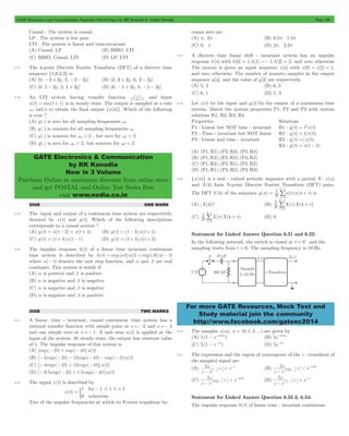 GATE Electronics and Communication Topicwise Solved Paper by RK Kanodia & Ashish Murolia Page 136 
+ 1 
and input 
s 
GATE Electronics & Communication 
by RK Kanodia 
Now in 3 Volume 
Purchase Online at maximum discount from online store 
and get POSTAL and Online Test Series Free 
visit www.nodia.co.in 
-/ 
N 
1 
= + 
-/ 
N 
1 
-/ 
N 
1 
For more GATE Resources, Mock Test and 
Study material join the community 
http://www.facebook.com/gateec2014 
Causal : The system is causal, 
LP : The system is low pass. 
LTI : The system is linear and time-invariant. 
(A) Causal, LP (B) BIBO, LTI 
(C) BIBO, Causal, LTI (D) LP, LTI 
6.37 The 4-point Discrete Fourier Transform (DFT) of a discrete time 
sequence {1,0,2,3} is 
(A) [0, -2 + 2j , 2, -2 - 2j ] (B) [2, 2 + 2j , 6, 2 - 2j ] 
(C) [6, 1 - 3j , 2, 1 + 3j ] (D) [6, -1 + 3j , 0, -1 - 3j ] 
6.38 An LTI system having transfer function s 2 
2 s 
1 
2 
+ + 
x(t) = sin(t + 1) is in steady state. The output is sampled at a rate 
ws rad/s to obtain the final output {x(k)}. Which of the following 
is true ? 
(A) y(.) is zero for all sampling frequencies ws 
(B) y(.) is nonzero for all sampling frequencies ws 
(C) y(.) is nonzero for ws > 2 , but zero for ws < 2 
(D) y(.) is zero for ws > 2, but nonzero for w2 < 2 
2008 ONE MARK 
6.39 The input and output of a continuous time system are respectively 
denoted by x(t) and y(t). Which of the following descriptions 
corresponds to a causal system ? 
(A) y(t) = x(t - 2) + x(t + 4) (B) y(t) = (t - 4)x(t + 1) 
(C) y(t) = (t + 4)x(t - 1) (D) y(t) = (t + 5)x(t + 5) 
6.40 The impulse response h(t) of a linear time invariant continuous 
time system is described by h(t) = exp(at)u(t) + exp(bt)u(- t) 
where u(- t) denotes the unit step function, and a and b are real 
constants. This system is stable if 
(A) a is positive and b is positive 
(B) a is negative and b is negative 
(C) a is negative and b is negative 
(D) a is negative and b is positive 
2008 TWO MARKS 
6.41 A linear, time - invariant, causal continuous time system has a 
rational transfer function with simple poles at s =- 2 and s =- 4 
and one simple zero at s =- 1. A unit step u(t) is applied at the 
input of the system. At steady state, the output has constant value 
of 1. The impulse response of this system is 
(A) [exp(- 2t) + exp(- 4t)]u(t) 
(B) [- 4 exp(- 2t) - 12 exp(- 4t) - exp(- t)]u(t) 
(C) [- 4 exp(- 2t) + 12 exp(- 4t)]u(t) 
(D) [- 0.5 exp(- 2t) + 1.5 exp(- 4t)]u(t) 
6.42 The signal x(t) is described by 
x(t) 
1 for 
1 # t # 
1 
0 
otherwise 
= 
- + 
) 
Two of the angular frequencies at which its Fourier transform be-comes 
zero are 
(A) p, 2p (B) 0.5p, 1.5p 
(C) 0, p (D) 2p, 2.5p 
6.43 A discrete time linear shift - invariant system has an impulse 
response h[n] with h[0] = 1,h[1] =- 1,h[2] = 2, and zero otherwise 
The system is given an input sequence x[n] with x[0] = x[2] = 1, 
and zero otherwise. The number of nonzero samples in the output 
sequence y[n], and the value of y[2] are respectively 
(A) 5, 2 (B) 6, 2 
(C) 6, 1 (D) 5, 3 
6.44 Let x(t) be the input and y(t) be the output of a continuous time 
system. Match the system properties P1, P2 and P3 with system 
relations R1, R2, R3, R4 
Properties Relations 
P1 : Linear but NOT time - invariant R1 : y(t) = t2x(t) 
P2 : Time - invariant but NOT linear R2 : y(t) = t x(t) 
P3 : Linear and time - invariant R3 : y(t) = x(t) 
R4 : y(t) = x(t - 5) 
(A) (P1, R1), (P2, R3), (P3, R4) 
(B) (P1, R2), (P2, R3), (P3, R4) 
(C) (P1, R3), (P2, R1), (P3, R2) 
(D) (P1, R1), (P2, R2), (P3, R3) 
6.45 {x(n)} is a real - valued periodic sequence with a period N . x(n) 
and X(k) form N-point Discrete Fourier Transform (DFT) pairs. 
The DFT Y(k) of the sequence y(n) N1 x(r)x(n r) 
r 
0 
= 
is 
(A) X(k) 2 (B) N1 X(r)X(k r) 
r 
0 
+ 
= 
(C) N1 X(r)X(k r) 
r 
0 
+ 
= 
(D) 0 
Statement for Linked Answer Question 6.31 and 6.32: 
In the following network, the switch is closed at t = 0- and the 
sampling starts from t = 0. The sampling frequency is 10 Hz. 
6.46 The samples x(n), n = (0, 1, 2, ...) are given by 
(A) 5(1 - e-0.05n) (B) 5e-0.05n 
(C) 5(1 - e-5n) (D) 5e-5n 
6.47 The expression and the region of convergence of the z -transform of 
the sampled signal are 
(A) , 
5z 
- 5 
z e 
5z 
- -0.05 z < e-0.05 
z < e-5 (B) , 
z e 
5z 
- -0.05 z > e-0.05 (D) 
(C) , 
z e 
5z 
- -5 , z > e-5 
z e 
Statement for Linked Answer Question 6.33 & 6.34: 
The impulse response h(t) of linear time - invariant continuous 
 
