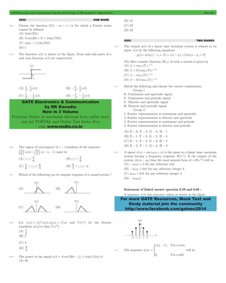 GATE Electronics and Communication Topicwise Solved Paper by RK Kanodia & Ashish Murolia Page 138 
1 
1 (B) , x(t) 
- 1 
1 
1 
- 1 (D) - 1 
, - 1 
x(t) 
GATE Electronics & Communication 
by RK Kanodia 
Now in 3 Volume 
Purchase Online at maximum discount from online store 
and get POSTAL and Online Test Series Free 
visit www.nodia.co.in 
For more GATE Resources, Mock Test and 
Study material join the community 
http://www.facebook.com/gateec2014 
2005 ONE MARK 
6.64 Choose the function f (t); -3 < t < 3 for which a Fourier series 
cannot be defined. 
(A) 3 sin(25t) 
(B) 4 cos (20t + 3) + 2 sin(710t) 
(C) exp(- t ) sin(25t) 
(D) 1 
6.65 The function x(t) is shown in the figure. Even and odd parts of a 
unit step function u(t) are respectively, 
(A) , x(t) 
2 
2 
2 
2 
(C) , x(t) 
2 
2 
2 
2 
6.66 The region of convergence of z - transform of the sequence 
( ) ( 1) u n u n 6 5 
5 6 
n n 
b l -b l - - must be 
(A) z 
6 5 
< (B) z 
6 5 
> 
6 5 
(C) z 
5 6 
5 6 
< < (D) z 
< <3 
6.67 Which of the following can be impulse response of a causal system ? 
= = 2 and Y(ejw) be the Fourier 
6.68 Let x(n) ( )nu(n), y(n) x (n) 
2 1 
transform of y(n) then Y(ej0) 
(A) 
1 
4 
(B) 2 
(C) 4 
(D) 
3 4 6.69 The power in the signal ( ) ( ) ( ) cos sin s t t 8 20 4 15 2 = p - p + p is 
(A) 40 
(B) 41 
(C) 42 
(D) 82 
2005 TWO MARKS 
6.70 The output y(t) of a linear time invariant system is related to its 
input x(t) by the following equations 
y(t) = 0.5x(t - td + T) + x(t - td) + 0.5x(t - td + T) 
The filter transfer function H(w) of such a system is given by 
(A) (1 + coswT)e-jwtd 
(B) (1 + 0.5 coswT)e-jwtd 
(C) (1 - coswT)e-jwtd 
(D) (1 - 0.5 coswT)e-jwtd 
6.71 Match the following and choose the correct combination. 
Group 1 
E. Continuous and aperiodic signal 
F. Continuous and periodic signal 
G. Discrete and aperiodic signal 
H. Discrete and periodic signal 
Group 2 
1. Fourier representation is continuous and aperiodic 
2. Fourier representation is discrete and aperiodic 
3. Fourier representation is continuous and periodic 
4. Fourier representation is discrete and periodic 
(A) E - 3, F - 2, G - 4, H - 1 
(B) E - 1, F - 3, G - 2, H - 4 
(C) E - 1, F - 2, G - 3, H - 4 
(D) E - 2, F - 1, G - 4, H - 3 
6.72 A signal x(n) = sin(w0n + f) is the input to a linear time- invariant 
system having a frequency response H(ejw). If the output of the 
system Ax(n - n0) then the most general form of +H(ejw) will be 
(A) -n0w0+ b for any arbitrary real 
(B) -n0w0+ 2pk for any arbitrary integer k 
(C) n0w0+ 2pk for any arbitrary integer k 
(D) -n0w0f 
Statement of linked answer question 6.59 and 6.60 : 
A sequence x(n) has non-zero values as shown in the figure. 
6.73 The sequence y(n) 
x ( ), 
n 
, 
n 
1 
0 
For even 
For odd 
n 
2 
= 
- 
* will be 
 