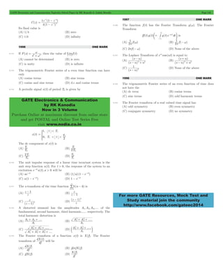 GATE Electronics and Communication Topicwise Solved Paper by RK Kanodia & Ashish Murolia Page 142 
- - 
1 4 
- 
- 
z z 
4 1 
1 1 
( ) 
z 
1 2 
= w 
GATE Electronics & Communication 
by RK Kanodia 
Now in 3 Volume 
Purchase Online at maximum discount from online store 
and get POSTAL and Online Test Series Free 
visit www.nodia.co.in 
3 
e # o is 
1 
p w (B) 2 f ( ) 
- 
s 
a 2 a2 
( ) 
s 
+ 
s 
a 2 a2 
( ) 
s 
1 
- a 2 (D) None of the above 
For more GATE Resources, Mock Test and 
Study material join the community 
http://www.facebook.com/gateec2014 
C(z) 
( ) 
= 
- 
Its final value is 
(A) 1/4 (B) zero 
(C) 1.0 (D) infinity 
1998 ONE MARK 
6.113 If F(s) 
s2 + 
w 
2 , then the value of Limf (t) 
t"3 
(A) cannot be determined (B) is zero 
(C) is unity (D) is infinite 
6.114 The trigonometric Fourier series of a even time function can have 
only 
(A) cosine terms (B) sine terms 
(C) cosine and sine terms (D) d.c and cosine terms 
6.115 A periodic signal x(t) of period T0 is given by 
x(t) 
, 
, 
< 
< < 
t T 
T t T 
1 
1 
0 1 
2 
0 
= * 
The dc component of x(t) is 
(A) T 
T 
0 
T 
2 0 
1 (B) 1 
T 
2T 
(C) T 
0 
T 
1 
1 (D) T 
0 
6.116 The unit impulse response of a linear time invariant system is the 
unit step function u(t). For t > 0, the response of the system to an 
excitation e-atu(t),a > 0 will be 
(A) ae-at (B) (1/a) (1 - e-at) 
(C) a(1 - e-at) (D) 1 - e-at 
d - 
3 
= / 
6.117 The z-transform of the time function (n k) 
k 0 
is 
z - 1 (B) z 
(A) z 
z 
- 1 
(C) 
z 
- 1 2 (D) 
(z ) 
z - 1 2 
( ) 
z 
6.118 A distorted sinusoid has the amplitudes A1,A2,A3, .... of the 
fundamental, second harmonic, third harmonic,..... respectively. The 
total harmonic distortion is 
(A) A 2+ A 
3+ 
.... 
A 
1 
2 
+ 2+ 
A A 
(B) ..... 
A 
1 
2 
3 
(C) 
..... 
.... 
2 
+ + 
A A 
2 
2 
1 
2 
A A A 
2 
2 
3 
2 
3 
+ + + 
2 
c A + A 
2+ m 
(D) ..... 
A 
1 
2 
3 
6.119 The Fourier transform of a function x(t) is X(f). The Fourier 
transform of 
dX t 
( ) 
df 
will be 
(A) 
dX f 
( ) 
df 
(B) j2pfX(f) 
(C) jfX(f) (D) 
X f 
( ) 
jf 
1997 ONE MARK 
6.120 The function f (t) has the Fourier Transform g(w). The Fourier 
Transform 
ff (t)g(t) = g(t)e j tdt 
3 
- w 
- 
(A) 2 f ( ) 
1 
p - w 
(C) 2pf (- w) (D) None of the above 
6.121 The Laplace Transform of eat cos (at) is equal to 
(A) 
( ) 
a 
- + 
(B) 
( ) 
a 
- + 
(C) 
(s ) 
1996 ONE MARK 
6.122 The trigonometric Fourier series of an even function of time does 
not have the 
(A) dc term (B) cosine terms 
(C) sine terms (D) odd harmonic terms 
6.123 The Fourier transform of a real valued time signal has 
(A) odd symmetry (B) even symmetry 
(C) conjugate symmetry (D) no symmetry 
 