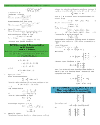 GATE Electronics and Communication Topicwise Solved Paper by RK Kanodia & Ashish Murolia Page 144 
d - * ^ ^ h h x t t0 
GATE Electronics & Communication 
by RK Kanodia 
Now in 3 Volume 
Purchase Online at maximum discount from online store 
and get POSTAL and Online Test Series Free 
visit www.nodia.co.in 
dy + Qy + K = x^t h 
SSSSS 
B ...(1) 
S 
WWWWW 
W 
SSSS 
V 
WWWW 
SSSS 
X 
WWWW 
SSSSS 
S 
WWWWW 
W 
For more GATE Resources, Mock Test and 
Study material join the community 
http://www.facebook.com/gateec2014 
= G * ^f hG^f hexp^-j2pfTh 
= G^f h 2exp^-j2pfTh 
T is duration of g^t h 
Assume exp^-j2pfTh = 1 
So, G0 ^f h G f 2 = _ i 
Since, the given Gaussian function is 
g^t h e t2 = -p 
Fourier transform of this signal will be 
g^t h e t2 f e f 2 = -p -p = G^f h 
Therefore, output of the matched filter is 
G0 ^f h e f 2 2 = -p 
6.8 Option (B) is correct. 
Given, the impulse response of continuous time system 
h^t h = d^t - 1h+ d^t - 3h 
From the convolution property, we know 
x t t t0 
= ^ - h 
So, for the input 
x^t h = u^t h (Unit step funn ) 
The output of the system is obtained as 
y^t h = u^t h * h^t h 
= u^t h * 6d^t - 1h+ d^t - 3h@ 
= u^t - 1h+ u^t - 3h 
at t = 2 
y^2h = u^2 - 1h+ u^2 - 3h 
= 1 
6.9 Option (B) is correct. 
Given, the differential equation 
2 
+ + ^ h = x^t h 
5 
dy 6y t 2 
d y 
dt 
dt 
Taking its Laplace transform with zero initial conditions, we have 
s2Y^s h+ 5sY^s h+ 6Y^s h = X^s h 
....(1) 
Now, the input signal is 
0 < < 2 
1 t 
0 
x^t h = * 
otherwise 
i.e., x^t h = u^t h- u^t - 2h 
Taking its Laplace transform, we obtain 
- 
1 e 2s 
= - 
X^s h s s 
1 e 2s 
= - - 
s 
Substituting it in equation (1), we get 
Y^s h 
^ h 
X s 
= 
s 2 + 5 s 
+ 
6 1 - 
s 
2 
e 
5 6 
^ h 
s s s 
2 
= 
+ + 
- - 
1 2s 
e 
2 3 
^ ^h h 
s s s 
= 
+ + 
6.10 Option (D) is correct. 
The solution of a system described by a linear, constant coefficient, 
ordinary, first order differential equation with forcing function x^t h 
is y^t h so, we can define a function relating x^t h and y^t h as below 
Pdt 
where P, Q, K are constant. Taking the Laplace transform both 
the sides, we get 
P sY^s h- Py^0h+ QY^s h = X^s h ....(1) 
Now, the solutions becomes 
y1^t h =- 2y^t h 
or, Y1^s h =- 2Y^s h 
So, Eq. (1) changes to 
P sY1^s h- P y1^0h+ QY1^s h = X1^s h 
or, -2PSY^s h- P y1^0h- 2QY1^s h = X1^s h ....(2) 
Comparing Eq. (1) and (2), we conclude that 
X1^s h =- 2X^s h 
y1^0h =- 2y^0h 
Which makes the two equations to be same. Hence, we require to 
change the initial condition to -2y^0h and the forcing equation to 
-2x^t h 
6.11 Option (A) is correct. 
Given, the DFT of vector 8a b c dB as 
D.F.T.%8a b c dB/ = 8a b g dB 
Also, we have 
8p q r sB a b c d 
a 
d 
c 
b 
b 
a 
d 
c 
c 
b 
a 
d 
d 
c 
b 
a 
= 
R 
T 
8 
V 
X 
For matrix circular convolution, we know 
x6n@ * h6n@ 
h 
h 
h 
h 
h 
h 
h 
h 
h 
x 
x 
x 
0 
1 
2 
2 
0 
1 
1 
2 
0 
0 
1 
1 
= 
R 
T 
R 
T 
V 
X 
where "x0, x1, x2, are three point signals for x6n@ and similarly for 
h n 6 @, h0, h1 and h2 are three point signals. Comparing this trans-formation 
to Eq(1), we get 
6p q r s@ 
a 
b 
c 
d 
d 
a 
b 
c 
c 
d 
a 
b 
a b c d 
T 
= 
R 
T 
8 
V 
X 
B 
= 6a b c d@T * 6a b c d@T 
* 
a 
b 
c 
d 
a 
b 
c 
d 
= 
R 
SSSSS 
S 
T 
R 
SSSSS 
S 
T 
V 
WWWWW 
W 
X 
V 
WWWWW 
W 
X 
Now, we know that 
x16n@ * x2 6n@ = X1DFT 6k@X2,DFT 6k@ 
So, 
* 
a 
b 
c 
d 
a 
b 
c 
d 
R 
SSSSS 
S 
T 
R 
SSSSS 
S 
T 
V 
WWWWW 
W 
X 
V 
WWWWW 
W 
X 
* 
a 
b 
g 
d 
a 
b 
g 
d 
= 
R 
SSSSS 
S 
T 
R 
SSSSS 
S 
T 
V 
WWWWW 
W 
X 
V 
WWWWW 
W 
X 
 