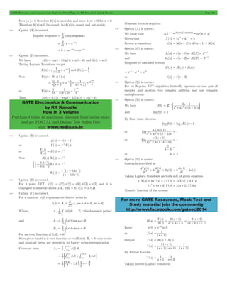 GATE Electronics and Communication Topicwise Solved Paper by RK Kanodia & Ashish Murolia Page 146 
= d 
= d 1 - e-at 
= 0 + ae-at = ae-at 
= 1 6s + + - b l and H(s) s 
1 e 
1 e 
6s 
1 
= - + + 
GATE Electronics & Communication 
by RK Kanodia 
Now in 3 Volume 
Purchase Online at maximum discount from online store 
and get POSTAL and Online Test Series Free 
visit www.nodia.co.in 
= d - = -1 
= d - = -2 
- s 
+ ; E 
3 1 L 1 
3 2 = 
+ + - 
= = 
+ 
s .( 3 s 
1 
) 
4 3 
s 0 3+ 2+ - 
+ 
s ( 3 s 
1 
) 
4 3 
s 0 2+ + - 
1- 
d y t 
dt t 
4 3y t 2 
dx t 
For more GATE Resources, Mock Test and 
Study material join the community 
http://www.facebook.com/gateec2014 
Here a = 2 therefore h(n) is unstable and since h(n) = 0 for n < 0 
Therefore h(n) will be causal. So h(n) is causal and not stable. 
6.20 Option (A) is correct. 
Impulse response dt (step response) 
dt ( ) 
6.21 Option (D) is correct. 
We have x(t) = exp(- 2t)m(t) + s(t - 6) and h(t) = u(t) 
Taking Laplace Transform we get 
X(s) s 2 e 
= 1 
Now Y(s) = H(s)X(s) 
s s 2 
e 
s ( s ) s 
1 
2 
s 1 
s 
6 
6 
= + + - = + + 
- 
: D 
or Y(s) 
s (s ) s 
2 
2 2 
- 
Thus y(t) = 0.5[1 - exp(- 2t)]u(t) + u(t - 6) 
6.22 Option (B) is correct. 
y(n) = x(n - 1) 
or Y(z) = z-1X(z) 
Y ( z 
) 
or 
( ) 
( ) 
X z 
= H z = z-1 
Now H1(z)H2(z) = z-1 
- 
1 041 
. . 
c m ( ) 
= z-1 
z z 
H z 
1 06 
1 
- - 
- 
2 H2(z) 
- - 
1 1 
- 
z z 
1 04 
( 1 06 
. ) 
z 
1 
( . ) 
= 
- 
- 
6.23 Option (B) is correct. 
For 8 point DFT, x*[1] = x[7]; x*[2] = x[6]; x*[3] = x[5] and it is 
conjugate symmetric about x[4], x[6] = 0; x[7] = 1 + j3 
6.24 Option (C) is correct. 
For a function x(t) trigonometric fourier series is 
3 
= / 
= + w + w 
x(t) Ao [An cosn t Bn sinn t] 
n 1 
Where, Ao T1 x(t)dt 
# T0"fundamental period 
0T 
0 
and An = T2 # x(t)cosn w 
t dt 
0T 
0 
Bn = T2 # x(t) sinn w 
t dt 
0T 
0 
For an even function x(t),Bn = 0 
Since given function is even function so coefficient Bn = 0, only cosine 
and constant terms are present in its fourier series representation 
Constant term A0 = 
T1 3 T 
/ 
4 x(t)dt 
/ 
4 
- # 
T 
T1 T 
Adt 2Adt 
= / 
+ 3 4 - 
-: # # D 
/ 
/ 
/ 
T 
T 
T 
4 
4 
4 
1 TA AT 
= : 2 - 2 2 D A2 
T 
=- 
Constant term is negative. 
6.25 Option (A) is correct. 
We know that aZ a ! [n a] Inverse Z transform ad ! - 
Given that X(z) = 5z 2+ 4z-1+ 3 
Inverse z-transform x[n] = 5d[n + 2] + 4d[n - 1] + 3d[n] 
6.26 Option (C) is correct. 
We have h1[n] [n 1]or H1[Z] Z 
and h 2[n] [n 2]or H2(Z) Z 
Response of cascaded system 
H(z) = H1(z) : H2(z) 
= z-1: z-2 = z-3 
or, h[n] = d[n - 3] 
6.27 Option (D) is correct. 
For an N-point FET algorithm butterfly operates on one pair of 
samples and involves two complex addition and one complex 
multiplication. 
6.28 Option (D) is correct. 
We have f (t) 
s 4 s (k 3 
)s 
and limf (t) 
t"3 
= 1 
By final value theorem 
limf (t) 
t"3 
limsF(s) 1 
s " 
0 
or 
( ) 
lim 
s s k s 
" 
= 1 
or 
[ ( )] 
lim 
s s s k 
" 
= 1 
k 3 
= 1 
or k = 4 
6.29 Option (B) is correct. 
System is described as 
( ) ( ) 
( ) 
dt 
dt 
2 
+ + 
( ) 
dt ( ) 
= 2 + 4x t 
Taking Laplace transform on both side of given equation 
s 2Y(s) + 4sY(s) + 3Y(s) = 2sX(s) + 4X(s) 
(s 2+ 4s + 3)Y(s) = 2(s + 2)X(s)s 
Transfer function of the system 
H(s) 
Y s 
+ 
s 
4 3 
2 2 
2 = = 
( ) ( ) 
X ( s 
) 
+ + 
s s 
+ 
s 
3 1 
= 2 ( 2 ) 
+ + 
s s 
( )( ) 
Input x(t) = e-2tu(t) 
or, X(s) 
= 1 + 
(s 2) 
Output Y(s) = H(s) : X(s) 
Y(s) 
+ 
s 
3 1 s 
2 2 
( ) 
s s ( ) 
( )( ) 
2 
1 = + + : 
+ 
By Partial fraction 
1 
Y(s) s 1 s 
3 
= 1 + - + 
Taking inverse Laplace transform 
 