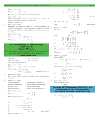 GATE Electronics and Communication Topicwise Solved Paper by RK Kanodia & Ashish Murolia Page 14 
e 
1 x 
# = 1 . 
d y 
5 dy 6y 2 
GATE Electronics & Communication 
by RK Kanodia 
Now in 3 Volume 
Purchase Online at maximum discount from online store 
and get POSTAL and Online Test Series Free 
visit www.nodia.co.in 
- l = 0 
- - 
= - G= G 
- 
= G and A 
1 2 1 
- 
= G 
= 1 and a 
= 1 
= 1 
+ 1 
= 7 
1 (x ) 
-m # for -3 # x # 3 
3 - 
- 
3 
-# = 1 
1 x 
-# 3 - 
2 
= 1 
1 
2 
1 
2 
For more GATE Resources, Mock Test and 
Study material join the community 
http://www.facebook.com/gateec2014 
1.70 Option (A) is correct. 
We have f (x) 
e 
x 
= 
+ 
For x " 3, the value of f (x) monotonically increases. 
1.71 Option (B) is correct. 
Order is the highest derivative term present in the equation and 
degree is the power of highest derivative term. 
Order = 2, degree = 1 
1.72 Option (D) is correct. 
Probability of coming odd number is 2 1 
and the probability of 
coming even number is 2 1 
. Both the events are independent to each 
other, thus probability of coming odd number after an even number 
is 2 1 
2 1 
4 
1.73 Option (B) is correct. 
We have 
dx 
dx 
2 
- + = 0 
The A.E. is m2- 5m + 6 = 0 
m = 3,2 
The CF is yc = C 3 
x 2 
x 
1 
e + C 2 
e Since Q = 0, thus y = C e x + C e 2 
x 
1 
3 
2 
Thus only (B) may be correct. 
1.74 Option (A) is correct. 
We have f (t) = e(a+2)t+5 = e5.e(a+2)t 
Taking Laplace transform we get 
F(s) 
= 5 1 
; - + E Thus Re(s) > (a + 
2) ( ) 
e 
s a 2 
1.75 Option (C) is correct. 
For x > 0 the slope of given curve is negative. Only (C) satisfy this 
condition. 
1.76 Option (C) is correct. 
Newton - Raphson " Method-Solving nonlinear eq. 
Runge - kutta Method " Solving ordinary differential eq. 
Simpson’s Rule " Numerical Integration 
Gauss elimination " Solving linear simultaneous eq. 
1.77 Option (C) is correct. 
We have A 
- 
= G 
4 
4 
2 
= 3 
Characteristic equation is 
A - lI = 0 
or 
4 
4 
2 
3 
l 
l 
- 
- = 0 
or (- 4 - l)(3 - l) - 8 = 0 
or -12 + l + l2- 8 = 0 
or l2+ l - 20 = 0 
or l =- 5,4 Eigen values 
Eigen vector for l =- 5 
( ) A I Xi 
( ) x 
x 
1 5 
4 
2 
8 4 
1 
2 
0 
= =0G 
x 
x 
1 
0 
2 
0 
1 
2 
= =G G 
0 
= =0G R2- 4R1 
x1+ 2x2 = 0 
Let -x1 = 2 & x2 =- 1, 
Thus X 
2 
= =-1G Eigen vector 
1.78 Option (A) is correct. 
We have 
A 
2 . 
0 
0 1 
= 3 
a 
0 b 
- = = G 
Now AA-1 = I 
or 
. a 
b 
2 
0 
0 1 
3 0 2 1 
- 
= =G G 
1 
0 
0 
= = 1G 
or 
a . b 
b 
1 
0 
2 01 
3 
1 
0 
0 
= = 1G 
or 2a - 0.1 = 0 and 3b = 1 
Thus solving above we have b 
3 
60 
Therefore a + b 
3 
60 
20 
1.79 Option (A) is correct. 
Gaussian PDF is 
f (x) e dx 
2 
2 2 
2 
p s 
= 
3 
s 
and f (x)dx 
3 
Substituting m = 0 and s = 2 in above we get 
e dx 
2 2 
8 
p 3 
or 2 e dx 
2 2 
0 
x 
8 
p 
# 3 - = 1 
or e dx 
2 
0 
x 
8 
p 
# 3 - = 1 
1.80 Option (C) is correct. 
From orthogonal matrix 
[AAT] = I 
Since the inverse of I is I , thus 
[AAT]-1 = I-1 = I 
 