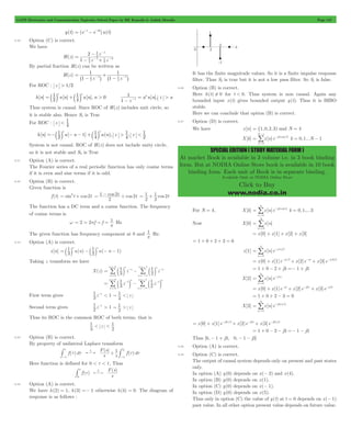 GATE Electronics and Communication Topicwise Solved Paper by RK Kanodia & Ashish Murolia Page 147 
-/ 
N 
1 
= - p 
SPECIAL EDITION ( STUDY MATERIAL FORM ) 
At market Book is available in 3 volume i.e. in 3 book binding 
form. But at NODIA Online Store book is available in 10 book 
binding form. Each unit of Book is in separate binding. 
Available Only at NODIA Online Store 
Click to Buy 
www.nodia.co.in 
y(t) = (e-t - e-3t)u(t) 
6.30 Option (C) is correct. 
We have 
H(z) 
1 
- 
- 
z 
- - 
2 
z z 
4 3 
1 
1 2 
8 
4 3 
1 
= 
- + 
By partial fraction H(z) can be written as 
H(z) 
1 1 
2 
= 
1 1 
1 1 1 z 1 z 
4 
- 
+ 
- - - ^ h ^ h 
For ROC : z > 1/2 
1 
> 1 > 
= b l b l - 
h[n] u[n] u[n], n 0 [ ], 
2 a u n z a 
z 
1 
4 
1 
n n 
n 
1 = + 
- 
Thus system is causal. Since ROC of H(z) includes unit circle, so 
it is stable also. Hence S1 is True 
For ROC : z < 1 
4 
1 
1 
> 1 
< 1 
h[n] 2 u[ n 1] u(n), z , z 
4 
4 
2 
n n 
=-b l - - +b l 
System is not causal. ROC of H(z) does not include unity circle, 
so it is not stable and S3 is True 
6.31 Option (A) is correct. 
The Fourier series of a real periodic function has only cosine terms 
if it is even and sine terms if it is odd. 
6.32 Option (B) is correct. 
Given function is 
= 1 - 2 + 2 cos t 
f (t) = sin2t + cos 2t cos t cos t 
2 
= 1 
+ 1 2 
2 
2 
The function has a DC term and a cosine function. The frequency 
of cosine terms is 
w 2 2 f f 1 p " 
= = = Hz 
p 
The given function has frequency component at 0 and 1p 
Hz. 
6.33 Option (A) is correct. 
1 
n 1 n 
= b l -b l - - 
x[n] 3 u(n) 2 
u( n 1) 
Taking z transform we have 
= 
n n 
1 
1 
n 
3 
/ b l - 
/ b l 
- =- 
X(z) 3 z 2 
z 
n 
n 
n 
n 
n 
0 
1 
= - 
= 3 
=- 
= 
=- 
n n 
1 
n 
n 1 
/ b l / b l 
3 z 2 
z 
n 
n 
1 
3 
0 
1 
1 
= - 
3 
- 
= 
- 
=- 
1 -1 1 z 
First term gives 3 z 
< " 1 < 
3 
1 -1 1 z 
Second term gives 2 z 
> " 1 > 
2 
Thus its ROC is the common ROC of both terms. that is 
< z 
< 1 
1 
3 
2 
6.34 Option (B) is correct. 
By property of unilateral Laplace transform 
s f d t L 1 0 t t + t t 
-3 -3 
# # 
- ( ) 
F s 
( ) 
f d s ( ) 
Here function is defined for 0 < t < t , Thus 
t L F s 
( ) 
0 
( ) 
f 
s 
# t 
6.35 Option (A) is correct. 
We have h(2) = 1, h(3) =- 1 otherwise h(k) = 0. The diagram of 
response is as follows : 
It has the finite magnitude values. So it is a finite impulse response 
filter. Thus S2 is true but it is not a low pass filter. So S1 is false. 
6.36 Option (B) is correct. 
Here h(t) ! 0 for t < 0. Thus system is non causal. Again any 
bounded input x(t) gives bounded output y(t). Thus it is BIBO 
stable. 
Here we can conclude that option (B) is correct. 
6.37 Option (D) is correct. 
We have x[n] = {1,0,2,3) and N = 4 
X[k] x[n]e j nk/N 
n 
2 
0 
= 
k = 0,1...N - 1 
= / 
For N = 4, X[k] x[n]e j nk/ 
n 
2 4 
0 
3 
= - p 
k = 0,1,...3 
3 
Now X[0] x[n] 
n 0 
= 
= / 
= x[0] + x[1] + x[2] + x[3] 
= 1 + 0 + 2 + 3 = 6 
= / 
x[1] x[n]e j n/ 
n 
2 
0 
3 
= - p 
= x[0] + x[1]e-jp/2+ x[2]e-jp + x[3]e-jp3/2 
= 1 + 0 - 2 + j3 =- 1 + j3 
3 
= / 
= - p 
X[2] x[n]e j n 
n 0 
= x[0] + x[1]e-jp + x[2]e-j2p + x[3]e-jp3 
= 1 + 0 + 2 - 3 = 0 
= / 
X[3] x[n]e j n/ 
n 
3 2 
0 
3 
= - p 
= x[0] + x[1]e-j3p/2+ x[2]e-j3p + x[3]e-j9p/2 
= 1 + 0 - 2 - j3 =- 1 - j3 
Thus [6, - 1 + j3, 0, - 1 - j3] 
6.38 Option (A) is correct. 
6.39 Option (C) is correct. 
The output of causal system depends only on present and past states 
only. 
In option (A) y(0) depends on x(- 2) and x(4). 
In option (B) y(0) depends on x(1). 
In option (C) y(0) depends on x(- 1). 
In option (D) y(0) depends on x(5). 
Thus only in option (C) the value of y(t) at t = 0 depends on x(- 1) 
past value. In all other option present value depends on future value. 
 