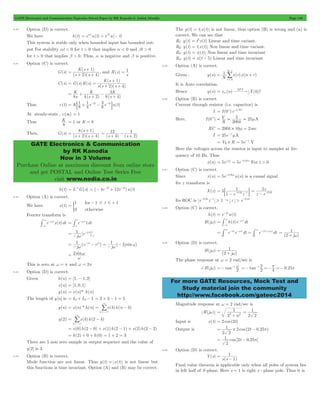 GATE Electronics and Communication Topicwise Solved Paper by RK Kanodia & Ashish Murolia Page 148 
+ 
K s 
2 4 
= 1 
( ) 
+ + 
s s 
= 1 
K s 
+ 
= = 1 
( ) 
+ + 
K 
K 
= + 3 
+ 
- 
+ 
= : 1 
+ 1 
-2t - 3 -4t D 
+ 
s 
2 4 
= 8 1 
( ) 
+ + 
s s 
12 
GATE Electronics & Communication 
by RK Kanodia 
Now in 3 Volume 
Purchase Online at maximum discount from online store 
and get POSTAL and Online Test Series Free 
visit www.nodia.co.in 
-/ 
N 
1 
1 x r x n r 
= + 
V 
= = 5 = 2 mA 
- For t > 0 
= 2 10 = - # 
1 
0.05 1 = 
: - - - D 
5z 
0.05 = 
- - 
3 - w 
-# 
= = # 3 - - w # 3 - + w 
1 
w 
1 
w 
=- -1 w tan 0.25 2 2 
=- -1 =-p =- p 
For more GATE Resources, Mock Test and 
Study material join the community 
http://www.facebook.com/gateec2014 
6.40 Option (D) is correct. 
We have h(t) = eatu(t) + ebtu(- t) 
This system is stable only when bounded input has bounded out-put 
For stability at < 0 for t > 0 that implies a < 0 and bt > 0 
for t > 0 that implies b > 0. Thus, a is negative and b is positive. 
6.41 Option (C) is correct. 
G(s) 
( )( ) 
, and R(s) 
s 
C(s) ( ) ( ) 
( )( ) 
G s R s 
s s s 
2 4 
s ( s 
) ( s 
) 
K 
8 4 2 8 4 
Thus c(t) K 8 e e u(t) 
4 
8 
At steady-state , c(3) = 1 
Thus K8 
= 1 or K = 8 
Then, G(s) 
( )( ) 
(s 4) (s 2 
) 
= 4 
+ 
- 
+ 
h(t) = L-1G(s) = (- 4e-2t + 12e-4t)u(t) 
6.42 Option (A) is correct. 
We have x(t) 
1 for 
1 # t # 
1 
0 
otherwise 
= 
- + 
) 
Fourier transform is 
1 = - w 
-# 
-# 3 e - j w 
t x(t)dt 
e j t1dt 
3 
1 
-1 1j [e j t]1 
- w 
1j (e j ej ) 1j ( 2j sin ) 
= - w 
= - w - = - w - w - w w 
2 sin 
= w 
w 
This is zero at w = p and w = 2p 
6.43 Option (D) is correct. 
Given h(n) = [1, - 1,2] 
x(n) = [1,0,1] 
y(n) = x(n)* h(n) 
The length of y[n] is = L1+ L2- 1 = 3 + 3 - 1 = 5 
/ 
= = - 
y(n) x(n) * h(n) x(k)h(n k) 
k 
3 
3 
=- 
/ 
= - 
y(2) x(k)h(2 k) 
k 
3 
3 
=- 
= x(0)h(2 - 0) + x(1)h(2 - 1) + x(2)h(2 - 2) 
= h(2) + 0 + h(0) = 1 + 2 = 3 
There are 5 non zero sample in output sequence and the value of 
y[2] is 3. 
6.44 Option (B) is correct. 
Mode function are not linear. Thus y(t) = x(t) is not linear but 
this functions is time invariant. Option (A) and (B) may be correct. 
The y(t) = t x(t) is not linear, thus option (B) is wrong and (a) is 
correct. We can see that 
R1: y(t) = t 2 x(t) 
Linear and time variant. 
R2: y(t) = t x(t) Non linear and time variant. 
R3: y(t) = x (t) Non linear and time invariant 
R4: y(t) = x(t - 5) Linear and time invariant 
6.45 Option (A) is correct. 
Given : y(n) ( ) ( ) 
N 
r 
0 
= 
It is Auto correlation. 
Hence y(n) rxx (n) X(k) 
= DFT 2 
6.46 Option (B) is correct. 
Current through resistor (i.e. capacitor) is 
I = I (0+)e-t/RC 
Here, I (0+) 5 
R 
200k 
RC = 200k # 10m = 2 sec 
I 25e t 
= -2 mA 
= VR # R 5e t 
= -2 V 
Here the voltages across the resistor is input to sampler at fre-quency 
of 10 Hz. Thus 
x(n) 5e n 5e 0.05n 
6.47 Option (C) is correct. 
Since x(n) = 5e-0.05nu(n) is a causal signal 
Its z transform is 
X(z) 5 
1 e z 
z e 
Its ROC is e-0.05z-1 > 1 " z > e-0.05 
6.48 Option (C) is correct. 
h(t) = e-2tu(t) 
H(jw) = h(t)e j tdt 
3 
e 2t e j tdt e ( j )tdt 
0 
2 
0 
(2 j ) 
= 
+ 
6.49 Option (D) is correct. 
H(jw) 
(2 j ) 
= 
+ 
The phase response at w = 2 rad/sec is 
+H(jw) tan 2 
4 
Magnitude response at w = 2 rad/sec is 
H(jw) 
1 
2 w 
1 
2 2 
2 2 = 
+ 
= 
Input is x(t) = 2 cos (2t) 
Output is cos ( t . ) 
= 1 # 2 2 - 0 25p 
2 2 
= 1 2 - 0 25p 
cos [ t . ] 
2 
6.50 Option (D) is correct. 
Y(s) 
= 1 
- 
s(s 1) 
Final value theorem is applicable only when all poles of system lies 
in left half of S -plane. Here s = 1 is right s -plane pole. Thus it is 
 