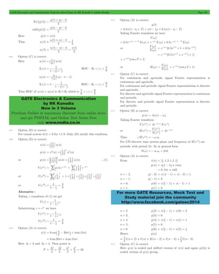 GATE Electronics and Communication Topicwise Solved Paper by RK Kanodia & Ashish Murolia Page 150 
= + - 
= - - 
+ - = 
1 = 
= - - = 
= ` 5 jn 
1 
6 
5 1 = 
- - ^ h 
=-` 6 jn - - 1 
1 
5 
6 1 = - 
- - ^ h 
6 5 
GATE Electronics & Communication 
by RK Kanodia 
Now in 3 Volume 
Purchase Online at maximum discount from online store 
and get POSTAL and Online Test Series Free 
visit www.nodia.co.in 
w = e-jwtd [0.5ejwT + 1 + 0.5e-jwT] 
( ) 
X 
= w = e-jwtd (coswT + 1) 
( ) 
X 
Y e 
j 
w 
( ) 
X e 
= = j ono w 
Ae j 
2 = ^ - h even 
= 0, for n odd 
= - - = - = 1 
For more GATE Resources, Mock Test and 
Study material join the community 
http://www.facebook.com/gateec2014 
Ev{g(t)} 
g(t) g( t) 
2 
odd{g(t)} 
g(t) g( t) 
2 
Here g(t) = u(t) 
Thus ue (t) 
u(t) u( t) 
2 2 
uo (t) 
u(t) u( t) x(t) 
2 2 
6.66 Option (C) is correct. 
Here x1(n) u(n) 
6 
X1(z) 
1 z 
ROC : R z 
6 5 
1 " > 
x2(n) u( n ) 
5 
X1(z) 1 
1 z 
ROC : R z 
5 6 
2 " < 
Thus ROC of x1(n) + x2(n) is R1 + R2 which is z 
5 6 
< < 
6.67 Option (D) is correct. 
For causal system h(t) = 0 for t # 0. Only (D) satisfy this condition. 
6.68 Option (D) is correct. 
1 n 
=b l 
x(n) 2 u(n) 
1 n 
= 2 
= b l 2 
2 
y(n) x (n) 2 u (n) 
1 
2 n 1 n 
= ;b l E = b l ...(1) 
or y(n) 2 u(n) u(n) 
4 
=/ 
n 
3 
Y(ejw) y(n)e j n 
n 
= 
3 
- w 
=- 
1 n 
- / b l 
4 e 
n 
= 
n 
j n 
0 
= 
3 
w 
= 
or Y(ej0) 
n n 
/` = 
1 
j 1 4 
4 
n 
0 
= 
3 
= 
1 
1 1 
3 1 4 
= +b l +b l+b l +b l 
4 
1 
4 
4 
or Y(ej0) 
1 = 
1 
1 
3 4 
4 
- 
= 
Alternative : 
Taking z transform of (1) we get 
Y(z) 
1 
4 
1 1 = 
- - 
1 z 
Substituting z = ejw we have 
Y(ejw) 
1 
1 = 
- - w 
1 e 
j 
4 
Y(ej0) 
1 = 
1 
1 
3 4 
4 
- 
= 
6.69 Option (A) is correct. 
= ` p - 20p j+ 4 15p 
= 8 sin20pt + 4 sin15pt 
s(t) 8 cos t sin t 
2 
Here A1 = 8 and A2 = 4. Thus power is 
2 
P A A 
= 1 
+ 
2 
2 
2 2 
8 
2 2 
= + = 
2 
4 40 
2 
6.70 Option (A) is correct. 
y(t) 
= 0.5x(t - td + T) + x(t - td) + 0.5x(t - td - T) 
Taking Fourier transform we have 
Y(w) 
= 0.5e-jw(-td+T)X(w) + e-jwtdX(w) + 0.5e-jw(-td-T)X(w) 
or 
( ) 
Y 
w 
= e-jwtd [0.5(ejwT + e-jwT) + 1] 
= e-jwtd [coswT + 1] 
or H(w) 
( ) 
Y 
w 
6.71 Option (C) is correct. 
For continuous and aperiodic signal Fourier representation is 
continuous and aperiodic. 
For continuous and periodic signal Fourier representation is discrete 
and aperiodic. 
For discrete and aperiodic signal Fourier representation is continuous 
and periodic. 
For discrete and periodic signal Fourier representation is discrete 
and periodic. 
6.72 Option (B) is correct. 
y(n) = Ax(n - no) 
Taking Fourier transform 
Y(ejw) = Ae-jwonoX(ejw) 
or H(ejw) 
( ) 
- w 
Thus +H(ejw) =-wono 
For LTI discrete time system phase and frequency of H(ejw) are 
periodic with period 2p. So in general form 
q(w) =- nowo + 2pk 
6.73 Option (A) is correct. 
From x(n) [ ,1,2,1,1, ] 2 1 
2 1 
= 
y(n) x n 1 ,n 
n =- 2, y(- 2) x( 2 
1) x( 2) 2 
2 
n =- 1, y(- 1) = 0 
n = 0, y(0) = x( 0 - 1) = x( - 1) = 
1 2 
n = 1, y(1) = 0 
n = 2 y(2) x( 1) x(0) 2 2 2 
= - = = 
n = 3, y(3) = 0 
n = 4 y(4) = x( 4 - 1) = x(1) = 
1 2 
n = 5, y(5) = 0 
n = 6 y(6) x( 6 
1) x(2) 2 
2 1 
= - = = 
Hence y(n) 
1 = d (n + 2) + d (n) + 2 d (n - 2) + d (n - 4) 
(n 6) 
2 
1 + d - 
2 
6.74 Option (C) is correct. 
Here y(n) is scaled and shifted version of x(n) and again y(2n) is 
scaled version of y(n) giving 
 