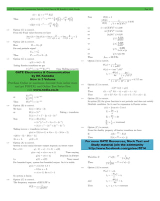 GATE Electronics and Communication Topicwise Solved Paper by RK Kanodia & Ashish Murolia Page 152 
- = e-j2pft0X(f) 
1 
F j2 f 
2 
lims lim 
s 1 s s 
GATE Electronics & Communication 
by RK Kanodia 
Now in 3 Volume 
Purchase Online at maximum discount from online store 
and get POSTAL and Online Test Series Free 
visit www.nodia.co.in 
H f 
( ) 
H 
1 0 95 2 
1 . 
2 2 2 
+ p 2 2 2 # 1.108 
p 2 2 2 # 0.108 
# 0 329 p 
# 0 329 p 
329 
# 
# p m 
1 
w 
RC 
w 1 2 2 2 
10 
3 
2 4 6 
p # # 
= 2p = 2p 
T 
2 
1 1p 
For more GATE Resources, Mock Test and 
Study material join the community 
http://www.facebook.com/gateec2014 
( ) x t t0 
Thus x[2(t + 1)] e X f e X f 
2 
2 2 2 
F j f( ) 
j f 
2 1 
2 
p = 
p 
- - b l b l 
-x[2(t + 1)] e X f 
2 2 
- 
p 
c m 
6.83 Option (C) is correct. 
From the Final value theorem we have 
limi (t) 
t"3 
limsI (s) 
s 0 
= 
" 
( ) ( ) 
1 
2 2 
s 0 s 0 
= 
+ 
= 
+ 
= 
" " 
6.84 Option (D) is correct. 
Here C3 = 3 + j5 
For real periodic signal 
C-k C* 
= k 
Thus C-3 = Ck = 3 - j5 
6.85 Option (C) is correct. 
y(t) = 4x(t - 2) 
Taking Fourier transform we get 
Y(ej2pf ) = 4e-j2pf2X(ej2pf) Time Shifting property 
or 
Y e 
p 
j f 
2 
2 
p 
( ) 
X e 
j f 
( ) 
= 4e-4jpf 
Thus H(ej2pf ) = 4e-4jpf 
6.86 Option (B) is correct. 
We have h(n) = 3d(n - 3) 
or H(z) = 2z-3 Taking z transform 
X(z) = z4+ z2- 2z + 2 - 3z-4 
Now Y(z) = H(z)X(z) 
= 2z-3(z4+ z2- 2z + 2 - 3z-4) 
= 2(z + z-1- 2z-2+ 2z-3- 3z-7) 
Taking inverse z transform we have 
y(n) = 2[d(n + 1) + d(n - 1) - 2d(n - 2) 
+2d(n - 3) - 3d(n - 7)] 
At n = 4, y(4) = 0 
6.87 Option (A) is correct. 
System is non causal because output depends on future value 
For n # 1 y(- 1) = x(- 1 + 1) = x(0) 
- = x(n - n0+ 1) Time varying 
y(n) = x(n + 1) Depends on Future 
( ) y n n0 
i.e. y(1) = x(2) None causal 
For bounded input, system has bounded output. So it is stable. 
y(n) = x(n) for n $ 1 
= 0 for n = 0 
= x(x + 1) for n #- 1 
So system is linear. 
6.88 Option (C) is correct. 
The frequency response of RC-LPF is 
H(f) 
1 
p 
1 j2 fRC 
= 
+ 
Now H(0) = 1 
( 0 
) 
1 4 f R C 
1 
$ 
p 
= 
+ 
or 1 4 2f R C 
1 
or 4 2f R C 
1 
or 2pf1RC # 0.329 
or f1 . 
2 RC 
or f1 . 
2 RC 
or f1 0. 
2 1k 1 
or f1 # 52.2 Hz 
Thus f1max = 52.2 Hz 
6.89 Option (A) is correct. 
H(w) 
1 j RC 
= 
+ 
q(w) =- tan-1wRC 
tg 
( ) 
d 
d 
R C 
q w 
w 
=- = 
+ 
0.717 
1 4 10 10 
= 
+ 
= - 
- 
ms 
6.90 Option (C) is correct. 
If x(t)* h(t) = g(t) 
Then x(t - t1)* h(t - t2) = y(t - t1- t2) 
Thus x(t + 5)* d(t - 7) = x(t + 5 - 7) = x(t - 2) 
6.91 Option (B) is correct. 
In option (B) the given function is not periodic and does not satisfy 
Dirichlet condition. So it cant be expansion in Fourier series. 
x(t) = 2 cospt + 7 cos t 
T1 = 2 p = 
w 
2 T2 
1 
T 
= = irrational 
6.92 Option (C) is correct. 
From the duality property of fourier transform we have 
If x(t) X(f) FT 
Then X(t) x( f) FT - 
Therefore if e-tu(t) 
FT 1 
+ p 
1 j2 f 
1 
+ p e u( f) FT f - 
Then 1 j2 t 
6.93 Option (A) is correct. 
q(w) =-wt0 
tp 
= -q w = 
( ) 
w t0 
and tg 
=- q w = 
d 
( ) 
w t0 
d 
Thus tp = tg = t0 = constant 
 
