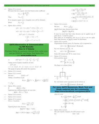 GATE Electronics and Communication Topicwise Solved Paper by RK Kanodia & Ashish Murolia Page 154 
A 
t 0 = w t 
 1 
1 
2  
1 e s e s 
2 
= - - - -2 
1 e s e s e s 
2 
= - -2 - - + -3 
GATE Electronics & Communication 
by RK Kanodia 
Now in 3 Volume 
Purchase Online at maximum discount from online store 
and get POSTAL and Online Test Series Free 
visit www.nodia.co.in 
- - 
1 4 
- - 
z z z 
( 1 )( 1 
) 
" - 
z 1 1 2 
- - 
1 4 4 
- - 
z z z z 
1 1 
( )( ) 
z 1 2 2 
- + + - 
z z z z 
1 1 1 1 
( )( )( )( ) 
- 
4 1 
limz4 (z 1) (z 1) 1 
= w 
= + w + w 
0 n 
= + w 
< 
1 
1 
0 2 
= * 0 
= + w + w 
0 n 
For more GATE Resources, Mock Test and 
Study material join the community 
http://www.facebook.com/gateec2014 
6.105 Option (C) is correct. 
We know that for a square wave the Fourier series coefficient 
Cnsq 
sin 
T 
n 
n 
2 
2 
0 
w t 
...(i) 
Thus Cnsq 
n 
If we integrate square wave, triangular wave will be obtained, 
Hence Cntri 
n 
6.106 Option (B) is correct. 
u(t) - u(t - 1) = f (t) L F(s) = s1 [1 - e-s] 
u(t) - u(t - 2) = g(t) L G(s) = s1 [1 - e-2s] 
f (t)* g(t) F(s)G(s) L 
[1 ] [1 ] 
s 
[1 ] 
s 
or f (t)* g(t) L 
- - - 
1 e 
s s e s 
2 2 
= - - + 
s s 
e 
s 
s 
2 
3 
2 2 
Taking inverse Laplace transform we have 
f (t)* g(t) 
= t - (t - 2)u(t - 2) - (t - 1)u(t - 1) + (t - 3)u(t - 3) 
The graph of option (B) satisfy this equation. 
6.107 Option (A) is correct. 
6.108 Option (A) is correct. 
We have f (nT) = anT 
Taking z -transform we get 
/ (aT)n z n 
F(z) anT z n 
n 
= 
3 
3 
- 
=- 
n 
= 
/ z 
3 
3 
- 
=- 
aT n 
/ b l 
n 0 
= 
3 
= 
z 
T = 
- 
z a 
6.109 Option (B) is correct. 
If L[f (t)] = F(s) 
Applying time shifting property we can write 
L[f (t - T)] = e-sTF(s) 
6.110 Option (A) is correct. 
6.111 Option (A) is correct. 
6.112 Option (C) is correct. 
Given z transform 
C(z) 
- - 
1 4 
- 
z z 
4 1 
( ) 
z 
1 
1 2 
( ) 
= 
- 
- 
Applying final value theorem 
limf (n) 
n"3 
= - 
lim(z 1) f (z) 
z " 
1 
- 
lim(z 1)F(z) 
z " 
1 
- - 
1 4 
- 
z z 
1 
= - 
( ) 
( ) 
" - 
( ) 
lim z 
z 
4 1 
1 
z 1 1 2 
- 
( ) 
lim 
z 
4 1 
= 
- 
( ) 
lim 
z z 
4 1 
= 
- 
" - 
( ) 
lim z 
z 
z 1 
3 
2 
2 
= 
- 
" 
z 1 
3 
= + 2+ = 
" 
- 
6.113 Option (A) is correct. 
We have F(s) 
s2 + 
w 
2 limf (t) 
t"3 
final value theorem states that: 
limf (t) 
t"3 
limsF(s) 
s 0 
= 
" 
It must be noted that final value theorem can be applied only if 
poles lies in –ve half of s -plane. 
Here poles are on imaginary axis (s1,s2 =!jw) so can not apply 
final value theorem. so limf (t) 
t"3 
cannot be determined. 
6.114 Option (D) is correct. 
Trigonometric Fourier series of a function x(t) is expressed as : 
x(t) A [An cosn t B sinn t] 
n 
1 
3 
= / 
For even function x(t), Bn = 0 
So x(t) A An cosn t 
n 
0 
1 
3 
= / 
Series will contain only DC & cosine terms. 
6.115 Option (C) is correct. 
Given periodic signal 
x(t) 
, 
, 
t T 
T t T 
< < 
1 
The figure is as shown below. 
For x(t) fourier series expression can be written as 
x(t) A [An cosn t B sinn t] 
n 
1 
3 
= / 
where dc term 
A0 T1 x(t)dt 
= # T1 x(t)dt 
0 T0 
/ 
T 
/ 
T 
2 
0 = 
0 0 
2 
- # 
T1 x(t)dt x(t)dt x(t)dt / 
-: # # T 
# D 
T1 0 2T 0 
0 
= 1 + 1 
+ 
- - 
/ T 
T 
T 
T 
T 
0 
2 
2 1 
0 
1 
0 
= 6 + 1+ @ 
2T 
= 1 
A0 T 
0 
6.116 Option (B) is correct. 
The unit impulse response of a LTI system is u(t) 
Let h(t) = u(t) 
 