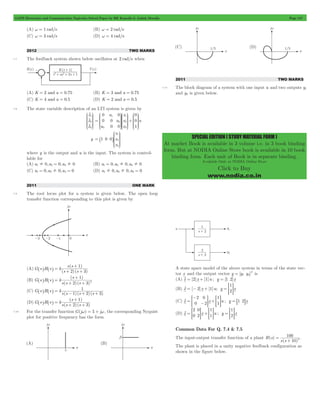 GATE Electronics and Communication Topicwise Solved Paper by RK Kanodia & Ashish Murolia Page 157 
SPECIAL EDITION ( STUDY MATERIAL FORM ) 
At market Book is available in 3 volume i.e. in 3 book binding 
form. But at NODIA Online Store book is available in 10 book 
binding form. Each unit of Book is in separate binding. 
Available Only at NODIA Online Store 
Click to Buy 
www.nodia.co.in 
(A) w = 1 rad/s (B) w = 2 rad/s 
(C) w = 3 rad/s (D) w = 4 rad/s 
2012 TWO MARKS 
7.7 The feedback system shown below oscillates at 2 rad/s when 
(A) K = 2 and a = 0.75 (B) K = 3 and a = 0.75 
(C) K = 4 and a = 0.5 (D) K = 2 and a = 0.5 
7.8 The state variable description of an LTI system is given by 
o 
o 
o 
x 
x 
x 
1 
2 
3 
J 
KKK 
L 
N 
OOO 
P 
0 
KKK 
OOO 
KKK 
OOO 
= + 
a 
a 
a 
x 
x 
x 
u 
0 
0 0 
1 
2 
0 0 
0 
0 
1 
2 
3 
KKK 
OOO 
3 1 
J 
L 
J 
L 
J 
L 
N 
P 
N 
P 
N 
P 
y 
x 
x 
x 
1 0 0 
1 
2 
3 
= 
J 
KKK 
L 
_ 
N 
OOO 
P 
i 
where y is the output and u is the input. The system is control-lable 
for 
(A) a1! 0,a2 = 0,a3! 0 (B) a1 = 0,a2! 0,a3! 0 
(C) a1 = 0,a3! 0,a3 = 0 (D) a1! 0,a2! 0,a3 = 0 
2011 ONE MARK 
7.9 The root locus plot for a system is given below. The open loop 
transfer function corresponding to this plot is given by 
(A) 
+ 
s s 
2 3 
= ( 1 ) 
+ + 
( )( ) 
G s H s k 
s s 
^ h ^ h 
(B) 
+ 
s 
2 3 
( ) 
1 
2 = 
+ + 
( )( ) 
G s H s k 
s s s 
^ h ^ h 
(C) 
= 1 ^ h ^ h - + + 
( )( )( ) 
G s H s k 
s s 1 s 2 s 3 
(D) 
+ 
s 
2 3 
= ( 1 ) 
+ + 
( )( ) 
G s H s k 
s s s 
^ h ^ h 
7.10 For the transfer function G(jw) = 5 + jw, the corresponding Nyquist 
plot for positive frequency has the form 
2011 TWO MARKS 
7.11 The block diagram of a system with one input u and two outputs y1 
and y2 is given below. 
A state space model of the above system in terms of the state vec-tor 
x and the output vector y [y y ]T 
= 1 2 is 
(A) xo= [2]x + [1]u ; y = [1 2]x 
1 
(B) x [ 2]x [1]u; y x 
= - + = 2 o > H 
- 
2 
0 
0 
2 
1 
o = > - H + > 1 H = 8 1 2 
B 
(C) x x u ; y x 
2 
0 
0 
2 
1 
1 
1 
= + = 2 o > H > H > H 
(D) x x u ; y x 
Common Data For Q. 7.4 & 7.5 
The input-output transfer function of a plant ( ) 
100 
2 = 
+ 
( ) 
H s 
s s 10 
. 
The plant is placed in a unity negative feedback configuration as 
shown in the figure below. 
 