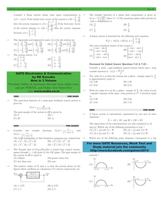 GATE Electronics and Communication Topicwise Solved Paper by RK Kanodia & Ashish Murolia Page 162 
- 
> - H. If the itial state vector 
- 
> - H 
GATE Electronics & Communication 
by RK Kanodia 
Now in 3 Volume 
Purchase Online at maximum discount from online store 
and get POSTAL and Online Test Series Free 
visit www.nodia.co.in 
+ Ts 
where T > 0 The maximum phase shift provide by 
1 3 
1 
0 = + =- 
- 
=- - G 
2 = + 
as 1 
For more GATE Resources, Mock Test and 
Study material join the community 
http://www.facebook.com/gateec2014 
Consider a linear system whose state space representation is 
1 
x(t) = Ax(t). If the initial state vector of the system is x(0) 
= =-2G, 
then the system response is x(t) 
e 
2e 
x 
t 
2 
= - 2 
of the system changes to x(0) 
1 
= =-2G, then the system response 
becomes x(t) 
e 
e 
t 
= - t 
7.41 The eigenvalue and eigenvector pairs (li vi) for the system are 
(A) 1 
1 
e- =-1Go and 2 
1 
e- =-2Go (B) 1, 
1 
e- =-1Go and 2, 
1 
e =-2Go 
(C) 1, 
1 
e- =-1Go and 2, 
1 
e- =-2Go (D) 2 
1 
e- =-1Go and 1, 
1 
e =-2Go 
7.42 The system matrix A is 
(A) 
0 
1 
1 
=- 1G (B) 
1 
1 
1 
=- -2G 
(C) 
2 
1 
1 
=- -1G (D) 
0 
2 
1 
=- -3G 
2006 ONE MARK 
7.43 The open-loop function of a unity-gain feedback control system is 
given by 
G(s) 
K 
1 2 
(s )(s ) 
= 
+ + 
The gain margin of the system in dB is given by 
(A) 0 (B) 1 
(C) 20 (D) 3 
2006 TWO MARKS 
1 2 = 
7.44 Consider two transfer functions G (s) 
1 
+ + 
s as b 
and 
2 2 = 
G (s) 
s 
+ + 
s as b 
. 
The 3-dB bandwidths of their frequency responses are, respectively 
(A) a2- 4b, a2+ 4b (B) a2+ 4b, a2- 4b 
(C) a2- 4b, a2- 4b (D) a2+ 4b, a2+ 4b 
7.45 The Nyquist plot of G(jw)H(jw)for a closed loop control system, 
passes through (- 1, j0) point in the GH plane. The gain margin of 
the system in dB is equal to 
(A) infinite (B) greater than zero 
(C) less than zero (D) zero 
7.46 The positive values of K and a so that the system shown in the 
figures below oscillates at a frequency of 2 rad/sec respectively are 
(A) 1, 0.75 (B) 2, 0.75 
(C) 1, 1 (D) 2, 2 
7.47 The transfer function of a phase lead compensator is given by 
G (s) 
Ts 
1 
c = 
+ 
such a compensator is 
(A) 
2 p 
(B) 
3 p 
(C) 
4 p 
(D) 
6 p 
7.48 A linear system is described by the following state equation 
Xo (t) AX(t) BU(t),A 
0 
1 
= G 
The state transition matrix of the system is 
(A) 
cos 
sin 
sin 
cos 
t 
t 
t 
=- t G (B) 
cos 
sin 
sin 
cos 
t 
t 
t 
t 
(C) 
cos 
sin 
sin 
cos 
t 
t 
t 
t 
- 
- 
- 
= G (D) 
cos 
cos 
sin 
sin 
t 
t 
t 
t 
- 
= G 
Statement for Linked Answer Questions 7.41 & 7.42 : 
Consider a unity - gain feedback control system whose open - loop 
transfer function is : G(s) 
s 
7.49 The value of a so that the system has a phase - margin equal to 
4 p 
is approximately equal to 
(A) 2.40 (B) 1.40 
(C) 0.84 (D) 0.74 
7.50 With the value of a set for a phase - margin of 
4 p 
, the value of unit 
- impulse response of the open - loop system at t = 1 second is equal 
to 
(A) 3.40 (B) 2.40 
(C) 1.84 (D) 1.74 
2005 ONE MARK 
7.51 A linear system is equivalently represented by two sets of state 
equations : 
Xo 
= AX + BU and Wo = CW+ DU 
The eigenvalues of the representations are also computed as [l] 
and [m]. Which one of the following statements is true ? 
(A) [l] = [m] and X = W (B) [l] = [m] and X ! W 
(C) [l] ! [m] and X = W (D) [l] = [m] and X ! W 
7.52 Which one of the following polar diagrams corresponds to a lag 
network ? 
 