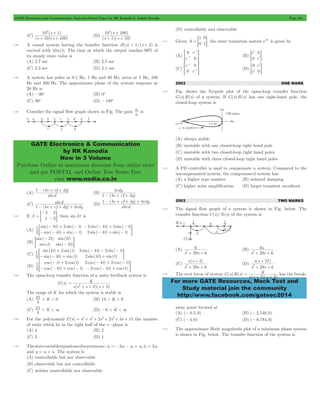 GATE Electronics and Communication Topicwise Solved Paper by RK Kanodia & Ashish Murolia Page 164 
102 s 
+ 
1 
+ + 
( ) 
s s 
103 + 
100 
+ + 
s 
1 10 
( ) 
s s 
x 
1 
5 is 
GATE Electronics & Communication 
by RK Kanodia 
Now in 3 Volume 
Purchase Online at maximum discount from online store 
and get POSTAL and Online Test Series Free 
visit www.nodia.co.in 
0 e 
t 0 
t 0 
= t G 
- 
t 0 
> - H (D) 
0 e 
t 0 
6 
2+ + 
6 
s 
29 6 
2+ + 
+ 
s s 
29 6 
s s 
27 
+ 
2+ + 
K 
2 3 
For more GATE Resources, Mock Test and 
Study material join the community 
http://www.facebook.com/gateec2014 
(C) 
( )( ) 
10 100 
(D) 
( )( ) 
7.64 A causal system having the transfer function H(s) = 1/(s + 2) is 
excited with 10u(t). The time at which the output reaches 99% of 
its steady state value is 
(A) 2.7 sec (B) 2.5 sec 
(C) 2.3 sec (D) 2.1 sec 
7.65 A system has poles at 0.1 Hz, 1 Hz and 80 Hz; zeros at 5 Hz, 100 
Hz and 200 Hz. The approximate phase of the system response at 
20 Hz is 
(A) -90c (B) 0c 
(C) 90c (D) -180c 
7.66 Consider the signal flow graph shown in Fig. The gain 
x 
(A) 
1 - be + cf + dg 
( ) 
abcd 
(B) 
bedg 
1- + + 
(be cf dg) 
(C) 
abcd 
1- + + + (D) 
(be cf dg) bedg 
1 - ( be + cf + dg ) 
+ bedg 
abcd 
7.67 If A 
- 
= - G, then sinAt is 
2 
1 
2 
= 3 
(A) 
( ) ( ) 
( ) ( ) 
( ) ( ) 
( ) ( ) 
sin sin 
sin sin 
sin sin 
sin sin 
t t 
t t 
t t 
1 4 2 
3 4 
t t 
2 4 2 
2 4 
- + - 
- - + - 
- - + - 
= - + - G 
(B) 
( ) 
( ) 
( ) 
( ) 
sin 
sin 
sin 
sin 
t 
t 
t 
t 
2 2 
3 
- 
= - G 
(C) 
1 4 2 
( ) ( ) 
( ) () 
( ) ( ) 
( ) ( ) 
sin sin 
sin sin 
sin sin 
sin sin 
t t 
t t 
t t 
3 4 
t t 
2 4 2 
2 4 
+ 
- - + 
- - - 
= + G 
(D) 
1 2 
( ) () 
( ) ( ) 
( ) ( ) 
( ) () 
cos cos 
cos cos 
cos cos 
cos cos 
t t 
t t 
t t 
3 4 
t t 
2 4 2 
2 4 
- + 
- - + - 
- + - 
= - - + G 
7.68 The open-loop transfer function of a unity feedback system is 
G(s) 
K 
= 
2 + + 2 + 
3 s(s s )(s ) 
The range of K for which the system is stable is 
(A) K 
21 > > 0 (B) 13 > K > 0 
4 
21 < < 3 (D) -6 < K < 3 
(C) K 
4 
7.69 For the polynomial P(s) = s2+ s4+ 2s3+ 2s2+ 3s + 15 the number 
of roots which lie in the right half of the s -plane is 
(A) 4 (B) 2 
(C) 3 (D) 1 
7.70 The state variable equations of a system are : xo1 =- 3x1- x2 = u,xo2 = 2x1 
and y = x1+ u. The system is 
(A) controllable but not observable 
(B) observable but not controllable 
(C) neither controllable nor observable 
(D) controllable and observable 
7.71 Given A 
1 
0 
0 
= = 1G, the state transition matrix eAt is given by 
(A) 
e 
t 
- 
- 
> H (B) 
e 
0 e 
(C) 
e 
0 e 
t 
e 
t 
= G 
2003 ONE MARK 
7.72 Fig. shows the Nyquist plot of the open-loop transfer function 
G(s)H(s) of a system. If G(s)H(s) has one right-hand pole, the 
closed-loop system is 
(A) always stable 
(B) unstable with one closed-loop right hand pole 
(C) unstable with two closed-loop right hand poles 
(D) unstable with three closed-loop right hand poles 
7.73 A PD controller is used to compensate a system. Compared to the 
uncompensated system, the compensated system has 
(A) a higher type number (B) reduced damping 
(C) higher noise amplification (D) larger transient overshoot 
2003 TWO MARKS 
7.74 The signal flow graph of a system is shown in Fig. below. The 
transfer function C(s)/R(s) of the system is 
(A) 
s 29s 6 
(B) 
s s 
(C) 
( ) 
s s 
2 
2+ + 
(D) 
( ) 
s s 
29 6 
7.75 The root locus of system G(s)H(s) 
s(s )(s ) 
= 
+ + has the break-away 
point located at 
(A) (- 0.5,0) (B) (- 2.548,0) 
(C) (- 4,0) (D) (- 0.784,0) 
7.76 The approximate Bode magnitude plot of a minimum phase system 
is shown in Fig. below. The transfer function of the system is 
 
