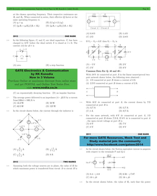 GATE Electronics and Communication Topicwise Solved Paper by RK Kanodia & Ashish Murolia Page 16 
GATE Electronics & Communication 
by RK Kanodia 
Now in 3 Volume 
Purchase Online at maximum discount from online store 
and get POSTAL and Online Test Series Free 
visit www.nodia.co.in 
For more GATE Resources, Mock Test and 
Study material join the community 
http://www.facebook.com/gateec2014 
at the chosen operating frequency. Their respective resistances are 
R1 and R2. When connected in series, their effective Q factor at the 
same operating frequency is 
(A) q1+ q2 (B) ^1/q1h+^1/q2h 
(C) ^q1R1+ q2R2h/^R1+ R2h (D) ^q1R2+ q2R1h/^R1+ R2h 
2012 ONE MARK 
2.10 In the following figure, C1 and C2 are ideal capacitors. C1 has been 
charged to 12 V before the ideal switch S is closed at t = 0. The 
current i (t) for all t is 
(A) zero (B) a step function 
(C) an exponentially decaying function (D) an impulse function 
2.11 The average power delivered to an impedance (4 - j3)W by a current 
5 cos (100pt + 100)A is 
(A) 44.2W (B) 50W 
(C) 62.5W (D) 125W 
2.12 In the circuit shown below, the current through the inductor is 
2+ 
(A) 1 j A 
- 
1 
+ 
(B) 1 j A 
1+ 
(C) 1 j A 
(D) 0 A 
2012 TWO MARKS 
2.13 Assuming both the voltage sources are in phase, the value of R for 
which maximum power is transferred from circuit A to circuit B is 
(A) 0.8 W (B) 1.4 W 
(C) 2 W (D) 2.8 W 
2.14 If VA- VB = 6 V then VC - VD is 
(A) -5 V (B) 2 V 
(C) 3 V (D) 6 V 
Common Data For Q. 48 and 49 : 
With 10 V dc connected at port A in the linear nonreciprocal two-port 
network shown below, the following were observed : 
(i) 1 W connected at port B draws a current of 3A 
(ii) 2.5 W connected at port B draws a current of 2A 
2.15 With 10 V dc connected at port A, the current drawn by 7 W 
connected at port B is 
(A) 3/7 A (B) 5/7 A 
(C) 1A (D) 9/7 A 
2.16 For the same network, with 6 V dc connected at port A, 1 W 
connected at port B draws 7/3 A. If 8 V dc is connected to port A 
, the open circuit voltage at port B is 
(A) 6 V (B) 7 V 
(C) 8 V (D) 9 V 
2011 ONE MARK 
2.17 In the circuit shown below, the Norton equivalent current in amperes 
with respect to the terminals P and Q is 
(A) 6.4 - j 4.8 (B) 6.56 - j 7.87 
(C) 10 + j0 (D) 16 + j0 
2.18 In the circuit shown below, the value of RL such that the power 
 