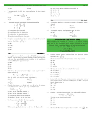 GATE Electronics and Communication Topicwise Solved Paper by RK Kanodia & Ashish Murolia Page 167 
K 
+ 1 (D) 
s(s ) 
SPECIAL EDITION ( STUDY MATERIAL FORM ) 
At market Book is available in 3 volume i.e. in 3 book binding 
form. But at NODIA Online Store book is available in 10 book 
binding form. Each unit of Book is in separate binding. 
Available Only at NODIA Online Store 
Click to Buy 
www.nodia.co.in 
(C) 3.0 (D) 4.0 
7.98 The gain margin (in dB) of a system a having the loop transfer 
function 
G(s)H(s) 
= 2 + is 
s(s 1) 
(A) 0 (B) 3 
(C) 6 (D) 3 
7.99 The system modeled described by the state equations is 
0 
2 
1 
3 
0 
= > - H +>1H 
X x u 
Y = 81 1Bx 
(A) controllable and observable 
(B) controllable, but not observable 
(C) observable, but not controllable 
(D) neither controllable nor observable 
7.100 The phase margin (in degrees) of a system having the loop transfer 
function G(s)H(s) 
= 2 3 + is 
s(s 1) 
(A) 45c 
(B) -30c 
(C) 60c 
(D) 30c 
1999 TWO MARKS 
7.101 An amplifier is assumed to have a single-pole high-frequency transfer 
function. The rise time of its output response to a step function input 
is 35 nsec. The upper 3 dB frequency (in MHz) for the amplifier to 
as sinusoidal input is approximately at 
(A) 4.55 
(B) 10 
(C) 20 
(D) 28.6 
7.102 If the closed - loop transfer function T(s) of a unity negative feedback 
system is given by 
T(s) 
+ 
a s a 
n n 
- 
s a s .... a s a 
n n 
n n 
1 
1 
1 
= 1 
+ + + + 
- 
- 
then the steady state error for a unit ramp input is 
(A) a 
a 
n 
n 
-1 
a 
n 
(B) a 
n 
-2 
(C) a a 
n 
n 
- (D) zero 
2 
- 
2 
7.103 Consider the points s1 =- 3 + j4 and s2 =- 3 - j2 in the s-plane. 
Then, for a system with the open-loop transfer function 
G(s)H(s) 
= 
K 
(s + 
1 ) 
4 (A) s1 is on the root locus, but not s2 
(B) s2 is on the root locus, but not s1 
(C) both s1 and s2 are on the root locus 
(D) neither s1 nor s2 is on the root locus 
7.104 For the system described by the state equation 
xo 
. 
SSSS 
WWWW 
x u 
R 
0 
0 
0 5 
1 
0 
1 
0 
1 
2 
0 
0 
1 
SSSS 
WWWW 
= + 
T 
R 
T 
V 
X 
V 
X 
If the control signal u is given by u = [- 0.5 - 3 - 5]x + v , then 
the eigen values of the closed-loop system will be 
(A) 0, - 1, - 2 
(B) 0, - 1, - 3 
(C) -1, - 1, - 2 
(D) 0, - 1, - 1 
1998 ONE MARK 
7.105 The number of roots of s3+ 5s2+ 7s + 3 = 0 in the left half of the s 
-plane is 
(A) zero (B) one 
(C) two (D) three 
7.106 The transfer function of a tachometer is of the form 
(A) Ks (B) s K 
(C) 
(s ) 
K 
+ 1 
7.107 Consider a unity feedback control system with open-loop transfer 
function ( ) 
K 
= + . 
( ) 
G s 
s s 
1 
The steady state error of the system due to unit step input is 
(A) zero 
(B) K 
(C) 1/K 
(D) infinite 
7.108 The transfer function of a zero-order-hold system is 
(A) (1/s) (1 + e-sT) 
(B) (1/s) (1 - e-sT) 
(C) 1 - (1/s)e-sT 
(D) 1 + (1/s)e-sT 
7.109 In the Bode-plot of a unity feedback control system, the value of 
phase of G(jw) at the gain cross over frequency is -125c. The phase 
margin of the system is 
(A) -125c 
(B) -55c 
(C) 55c 
(D) 125c 
7.110 Consider a feedback control system with loop transfer function 
( ) ( ) 
+ 
K s 
1 1 2 
= 1 0 5 + + 
( . ) 
( )( ) 
G s H s 
s s s 
The type of the closed loop system is 
(A) zero 
(B) one 
(C) two 
(D) three 
+ Ts 
. The 
1 3 
+ 
7.111 The transfer function of a phase lead controller is 1 
Ts 
 